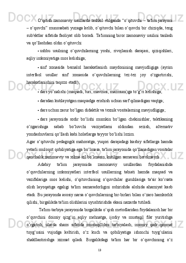 O‘qitish zamonaviy usullarda tashkil etilganda “o‘qituvchi – ta'lim jarayoni
– o‘quvchi” munosabati yuzaga kelib, o‘qituvchi bilan o‘quvchi bir chiziqda, teng
sub'ektlar sifatida faoliyat olib boradi. Ta'limning biror zamonaviy usulini tanlash
va qo‘llashdan oldin o‘qituvchi:
· ushbu   usulning   o‘quvchilarning   yoshi,   rivojlanish   darajasi,   qiziqishlari,
aqliy imkoniyatiga mos kelishiga;
· sinf   xonasida   bemalol   harakatlanish   maydonining   mavjudligiga   (ayrim
interfaol   usullar   sinf   xonasida   o‘quvchilarning   tez-tez   joy   o‘zgartirishi,
harakatlanishini taqozo etadi);
· dars yo‘nalishi (maqsadi, turi, mavzusi, mazmuni)ga to‘g‘ri kelishiga;
· darsdan kutilayotgan maqsadga erishish uchun sarf qilinadigan vaqtga;
· dars uchun zarur bo‘lgan didaktik va texnik vositalarning mavjudligiga;
· dars   jarayonida   sodir   bo‘lishi   mumkin   bo‘lgan   chekinishlar,   taktikaning
o‘zgarishiga   sabab   bo‘luvchi   vaziyatlarni   oldindan   sezish,   alternativ
yondashuvlarni qo‘llash kabi holatlarga tayyor bo‘lishi lozim.  
Agar   o‘qituvchi   pedagogik   mahoratga,  yuqori   darajadagi   kasbiy   sifatlarga  hamda
yetarli muloqot qobiliyatiga ega bo‘lmasa, ta'lim jarayonida qo‘llanadigan vositalar
qanchalik zamonaviy va xilma-xil bo‘lmasin, kutilgan samarani berolmaydi. 
Adabiy   ta'lim   jarayonida   zamonaviy   usullardan   foydalanishda
o‘quvchilarning   imkoniyatlari   interfaol   usullarning   tabiati   hamda   maqsad   va
vazifalariga   mos   kelishi,   o‘qituvchining   o‘quvchilar   guruhlariga   ta'sir   ko‘rsata
olish   layoqatiga   egaligi   ta'lim   samaradorligini   oshirishda   alohida   ahamiyat   kasb
etadi. Bu jarayonda asosiy narsa o‘quvchilarning bir-birlari bilan o‘zaro hamkorlik
qilishi, birgalikda ta'lim olishlarini uyushtirishda ekani nazarda tutiladi.
 Ta'lim-tarbiya jarayonida birgalikda o‘qish metodlaridan foydalanish har bir
o‘quvchini   doimiy   qizg‘in   aqliy   mehnatga,   ijodiy   va   mustaqil   fikr   yuritishga
o‘rgatish,   ularda   shaxs   sifatida   mustaqillikni   tarbiyalash,   insoniy   qadr-qimmat
tuyg‘usini   vujudga   keltirish,   o‘z   kuch   va   qobiliyatiga   ishonchi   tuyg‘ularini
shakllantirishga   xizmat   qiladi.   Birgalikdagi   ta'lim   har   bir   o‘quvchining   o‘z
13 