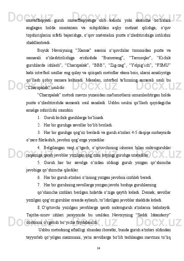 muvaffaqiyati   guruh   muvaffaqiyatiga   olib   kelishi   yoki   aksincha   bo‘lishini
anglagan   holda   muntazam   va   sidqidildan   aqliy   mehnat   qilishga,   o‘quv
topshiriqlarini   sifatli  bajarishga,  o‘quv materialini  puxta  o‘zlashtirishiga  intilishni
shakllantiradi.
Buyuk   Navoiyning   “Xamsa”   asarini   o‘quvchilar   tomonidan   puxta   va
samarali   o‘zlashtirilishiga   erishishda   “Bumerang”,   “Tarmoqlar”,   “Kichik
guruhlarda   ishlash”,   “Charxpalak”,   “BBB”,   “Zig-zag”,   “Yelpig‘ich”,   “FSMU”
kabi interfaol usullar eng qulay va qiziqarli metodlar ekani bois, ularni amaliyotga
qo‘llash   ijobiy   samara   keltiradi.   Masalan,   interfaol   ta'limning   samarali   usuli   bu
“Charxpalak” usulidir.
“Charxpalak” metodi mavzu yuzasidan ma'lumotlarni umumlashtirgan holda
puxta   o‘zlashtirishda   samarali   usul   sanaladi.   Ushbu   usulni   qo‘llash   quyidagicha
amalga oshirilishi mumkin:
1. Guruh kichik guruhlarga bo‘linadi.
2. Har bir guruhga savollar bo‘lib beriladi.
3. Har bir guruhga qog‘oz beriladi va guruh a'zolari 4-5 daqiqa mobaynida
o‘zaro fikrlashib, javobni qog‘ozga yozadilar.
4. Belgilangan   vaqt   o‘tgach,   o‘qituvchining   ishorasi   bilan   mikroguruhlar
raqamiga qarab javoblar yozilgan qog‘ozni keyingi guruhga uzatadilar.
5. Guruh   har   bir   savolga   o‘zidan   oldingi   guruh   yozgan   qo‘shimcha
javobiga qo‘shimcha qiladilar.
6. Har bir guruh a'zolari o‘zining yozgan javobini izohlab beradi.
7. Har bir guruhning savollarga yozgan javobi boshqa guruhlarning
qo‘shimcha   izohlari   berilgan   holatda   o‘ziga   qaytib   keladi.   Demak,   savollar
yozilgan qog‘oz guruhlar orasida aylanib, to‘ldirilgan javoblar shaklida keladi.
8. O‘qituvchi   yozilgan   javoblarga   qarab   mikroguruh   a'zolarini   baholaydi.
Tajriba-sinov   ishlari   jarayonida   bu   usuldan   Navoiyning   “Saddi   Iskandariy”
dostonini o‘rgatish bo‘yicha foydalanildi.
  Ushbu metodning afzalligi shundan iboratki, bunda guruh a'zolari oldindan
tayyorlab   qo‘yilgan   mazmunni,   ya'ni   savollarga   bo‘lib   tashlangan   mavzuni   to‘liq
14 