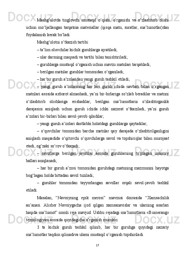 Mashg‘ulotda   tinglovchi   mustaqil   o‘qishi,   o‘rganishi   va   o‘zlashtirib   olishi
uchun   mo‘ljallangan   tarqatma   materiallar   (qisqa   matn,   suratlar,   ma’lumotlar)dan
foydalanish kerak bo‘ladi.
Mashg‘ulotni o‘tkazish tartibi:
– ta’lim oluvchilar kichik guruhlarga ajratiladi;
– ular darsning maqsadi va tartibi bilan tanishtiriladi;
– guruhlarga mustaqil o‘rganish uchun mavzu matnlari tarqatiladi;
– berilgan matnlar guruhlar tomonidan o‘rganiladi;
– har bir guruh a’zolaridan yangi guruh tashkil etiladi;
–   yangi   guruh   a’zolarining   har   biri   guruh   ichida   navbati   bilan   o‘rgangan
matnlari asosida axborot almashadi, ya’ni bir-birlariga so‘zlab beradilar va matnni
o‘zlashtirib   olishlariga   erishadilar;   berilgan   ma’lumotlarni   o‘zlashtirganlik
darajasini   aniqlash   uchun   guruh   ichida   ichki   nazorat   o‘tkaziladi,   ya’ni   guruh
a’zolari bir-birlari bilan savol-javob qiladilar;
– yangi guruh a’zolari dastlabki holatdagi guruhlarga qaytadilar;
–   o‘quvchilar   tomonidan   barcha   matnlar   qay   darajada   o‘zlashtirilganligini
aniqlash   maqsadida   o‘qituvchi   o‘quvchilarga   savol   va   topshiriqlar   bilan   murojaat
etadi, og‘zaki so‘rov o‘tkazadi;
–   savollarga   berilgan   javoblar   asosida   guruhlarning   to‘plagan   umumiy
ballari aniqlanadi;
–   har   bir   guruh   a’zosi   tomonidan   guruhdagi   matnning   mazmunini   hayotga
bog‘lagan holda bittadan savol tuziladi;
–   guruhlar   tomonidan   tayyorlangan   savollar   orqali   savol-javob   tashkil
etiladi.
Masalan,   “Navoiyning   epik   merosi”   mavzusi   doirasida   “ Xamsachilik
an’anasi.   Alisher   Navoiygacha   ijod   qilgan   xamsanavislar   va   ularning   asarlari
haqida ma’lumot” nomli reja mavjud. Ushbu rejadagi ma’lumotlarni   «Bumerang»
texnologiyasi asosida quyidagicha o‘rganish mumkin:
3   ta   kichik   guruh   tashkil   qilinib,   har   bir   guruhga   quyidagi   nazariy
ma’lumotlar taqdim qilinadiva ularni mustaqil o‘rganish topshiriladi.
17 
