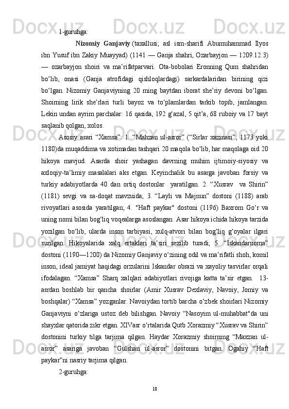 1-guruhga: 
  Nizomiy   Ganjaviy   (taxallusi;   asl   ism-sharifi   Abumuhammad   Ilyos
ibn Yusuf ibn Zakiy Muayyad) (1141 — Ganja shahri, Ozarbayjon — 1209.12.3)
—   ozarbayjon   shoiri   va   ma’rifatparvari.   Ota-bobolari   Eronning   Qum   shahridan
bo‘lib,   onasi   (Ganja   atrofidagi   qishloqlardagi)   sarkardalaridan   birining   qizi
bo‘lgan.   Nizomiy   Ganjaviyning   20   ming   baytdan   iborat   she’riy   devoni   bo‘lgan.
Shoirning   lirik   she’rlari   turli   bayoz   va   to‘plamlardan   tarkib   topib,   jamlangan.
Lekin undan ayrim parchalar: 16 qasida, 192 g‘azal, 5 qit’a, 68 ruboiy va 17 bayt
saqlanib qolgan, xolos.
Asosiy   asari   “Xamsa”:   1.   “Mahzan   ul-asror”   (“Sirlar   xazinasi”,   1173   yoki
1180)da muqaddima va xotimadan tashqari 20 maqola bo‘lib, har maqolaga oid 20
hikoya   mavjud.   Asarda   shoir   yashagan   davrning   muhim   ijtimoiy-siyosiy   va
axloqiy-ta’limiy   masalalari   aks   etgan.   Keyinchalik   bu   asarga   javoban   forsiy   va
turkiy   adabiyotlarda   40   dan   ortiq   dostonlar     yaratilgan.   2.   “Xusrav     va   Shirin”
(1181)   sevgi   va   sa-doqat   mavzuida;   3.   “Layli   va   Majnun”   dostoni   (1188)   arab
rivoyatlari   asosida   yaratilgan;   4.   "Haft   paykar"   dostoni   (1196)   Baxrom   Go‘r   va
uning nomi bilan bog‘liq voqealarga asoslangan. Asar hikoya ichida hikoya tarzida
yozilgan   bo‘lib,   ularda   inson   tarbiyasi,   xulq-atvori   bilan   bog‘liq   g‘oyalar   ilgari
surilgan.   Hikoyalarida   xalq   ertaklari   ta’siri   sezilib   turadi;   5.   “Iskandarnoma”
dostoni (1190—1200) da Nizomiy Ganjaviy o‘zining odil va ma’rifatli shoh, komil
inson, ideal jamiyat haqidagi orzularini Iskandar obrazi va xayoliy tasvirlar orqali
ifodalagan.   “Xamsa”   Sharq   xalqlari   adabiyotlari   rivojiga   katta   ta’sir   etgan.     13-
asrdan   boshlab   bir   qancha   shoirlar   (Amir   Xusrav   Dexlaviy,   Navoiy,   Jomiy   va
boshqalar) “Xamsa” yozganlar. Navoiydan tortib barcha o‘zbek shoirlari Nizomiy
Ganjaviyni   o‘zlariga   ustoz   deb   bilishgan.   Navoiy   “Nasoyim   ul-muhabbat"da   uni
shayxlar qatorida zikr etgan. XIVasr o‘rtalarida Qutb Xorazmiy “Xusrav va Shirin”
dostonini   turkiy   tilga   tarjima   qilgan.   Haydar   Xorazmiy   shoirning   “Maxzan   ul-
asror”   asariga   javoban   “Gulshan   ul-asror”   dostonini   bitgan.   Ogahiy   “Haft
paykar”ni nasriy tarjima qilgan.
2-guruhga: 
18 