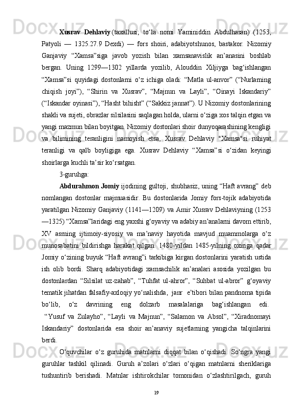 Xusrav   Dehlaviy   (taxallusi;   to‘la   nomi   Yaminiddin   Abdulhasan)   (1253,
Patyoli   —   1325.27.9   Dexdi)   —   fors   shoiri,   adabiyotshunos,   bastakor.   Nizomiy
Ganjaviy   “Xamsa”siga   javob   yozish   bilan   xamsanavislik   an’anasini   boshlab
bergan.   Uning   1299—1302   yillarda   yozilib,   Alouddin   Xiljiyga   bag ishlanganʻ
“Xamsa”si   quyidagi   dostonlarni   o‘z   ichiga   oladi:   “Matla   ul-anvor”   (“Nurlarning
chiqish   joyi”),   “Shirin   va   Xusrav”,   “Majnun   va   Layli”,   “Oinayi   Iskandariy”
(“Iskandar oyinasi”), “Hasht bihisht” (“Sakkiz jannat”). U Nizomiy dostonlarining
shakli va sujeti, obrazlar silsilasini saqlagan holda, ularni o‘ziga xos talqin etgan va
yangi mazmun bilan boyitgan. Nizomiy dostonlari shoir dunyoqarashining kengligi
va   bilimining   teranligini   namoyish   etsa,   Xusrav   Dehlaviy   "Xamsa"si   ruhiyat
teranligi   va   qalb   boyligiga   ega.   Xusrav   Dehlaviy   “Xamsa”si   o‘zidan   keyingi
shoirlarga kuchli ta’sir ko‘rsatgan.
3-guruhga: 
Abdurahmon Jomiy   ijodining gultoji, shubhasiz, uning “Haft avrang” deb
nomlangan   dostonlar   majmuasidir.   Bu   dostonlarida   Jomiy   fors-tojik   adabiyotida
yaratilgan   Nizomiy  Ganjaviy  (1141—1209)  va  Amir   Xusrav  Dehlaviyning  (1253
—1325) “Xamsa”laridagi eng yaxshi g‘oyaviy va adabiy an’analarni davom ettirib,
XV   asrning   ijtimoiy-siyosiy   va   ma’naviy   hayotida   mavjud   muammolarga   o‘z
munosabatini   bildirishga   harakat   qilgan.   1480-yildan   1485-yilning   oxiriga   qadar
Jomiy o‘zining buyuk “Haft avrang”i  tarkibiga kirgan dostonlarini yaratish ustida
ish   olib   bordi.   Sharq   adabiyotidagi   xamsachilik   an’analari   asosida   yozilgan   bu
dostonlardan   “Silsilat   uz-zahab”,   “Tuhfat   ul-ahror”,   “Suhbat   ul-abror”   g‘oyaviy
tematik jihatdan falsafiy-axloqiy yo‘nalishda,  janr  e’tibori bilan pandnoma tipida
bo‘lib,   o‘z   davrining   eng   dolzarb   masalalariga   bag‘ishlangan   edi.  
  “Yusuf   va   Zulayho”,   “Layli   va   Majnun”,   “Salamon   va   Absol”,   “Xiradnomayi
Iskandariy”   dostonlarida   esa   shoir   an’anaviy   sujetlarning   yangicha   talqinlarini
berdi.
O‘quvchilar   o‘z   guruhida   matnlarni   diqqat   bilan   o‘qishadi.   So‘ngra   yangi
guruhlar   tashkil   qilinadi.   Guruh   a’zolari   o‘zlari   o‘qigan   matnlarni   sheriklariga
tushuntirib   berishadi.   Matnlar   ishtirokchilar   tomonidan   o‘zlashtirilgach,   guruh
19 