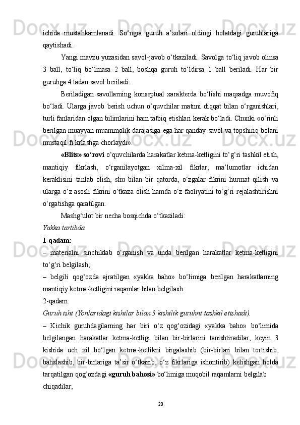ichida   mustahkamlanadi.   So‘ngra   guruh   a’zolari   oldingi   holatdagi   guruhlariga
qaytishadi.
Yangi mavzu yuzasidan savol-javob o‘tkaziladi. Savolga to‘liq javob olinsa
3   ball,   to‘liq   bo‘lmasa   2   ball,   boshqa   guruh   to‘ldirsa   1   ball   beriladi.   Har   bir
guruhga 4 tadan savol beriladi. 
Beriladigan   savollarning   konseptual   xarakterda   bo‘lishi   maqsadga   muvofiq
bo‘ladi.   Ularga  javob   berish   uchun  o‘quvchilar   matnni   diqqat   bilan  o‘rganishlari,
turli fanlaridan olgan bilimlarini ham tatbiq etishlari kerak bo‘ladi. Chunki «o‘rinli
berilgan muayyan muammolik darajasiga ega har qanday savol va topshiriq bolani
mustaqil fi krlashga chorlaydi».
«Blits» so‘rovi  o‘quvchilarda harakatlar ketma-ketligini to‘g‘ri tashkil etish,
mantiqiy   fikrlash,   o‘rganilayotgan   xilma-xil   fikrlar,   ma’lumotlar   ichidan
keraklisini   tanlab   olish,   shu   bilan   bir   qatorda,   o‘zgalar   fikrini   hurmat   qilish   va
ularga o‘z asosli  fikrini o‘tkaza olish hamda o‘z faoliyatini to‘g‘ri rejalashtirishni
o‘rgatishga qaratilgan.
Mashg‘ulot bir necha bosqichda o‘tkaziladi:
Yakka tartibda
1-qadam:
–   materialni   sinchiklab   o‘rganish   va   unda   berilgan   harakatlar   ketma-ketligini
to‘g‘ri belgilash;
–   belgili   qog‘ozda   ajratilgan   «yakka   baho»   bo‘limiga   berilgan   harakatlarning
mantiqiy ketma-ketligini raqamlar bilan belgilash.
2-qadam:
Guruh ishi (Yonlaridagi kishilar bilan 3 kishilik guruhni tashkil etishadi).
–   Kichik   guruhdagilarning   har   biri   o‘z   qog‘ozidagi   «yakka   baho»   bo‘limida
belgilangan   harakatlar   ketma-ketligi   bilan   bir-birlarini   tanishtiradilar,   keyin   3
kishida   uch   xil   bo‘lgan   ketma-ketlikni   birgalashib   (bir-birlari   bilan   tortishib,
bahslashib,   bir-birlariga   ta’sir   o‘tkazib,   o‘z   fikrlariga   ishontirib)   kelishgan   holda
tarqatilgan qog‘ozdagi  «guruh bahosi»  bo‘limiga muqobil raqamlarni belgilab
chiqadilar;
20 