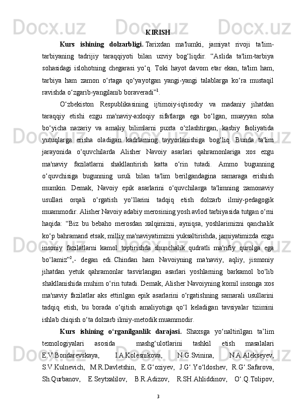 KIRISH
Kurs   ishining   dolzarbligi.   Tarixdan   ma'lumki,   jamiyat   rivoji   ta'lim-
tarbiyaning   tadrijiy   taraqqiyoti   bilan   uzviy   bog‘liqdir.   “Aslida   ta'lim-tarbiya
sohasidagi   islohotning   chegarasi   yo‘q.   Toki   hayot   davom   etar   ekan,   ta'lim   ham,
tarbiya   ham   zamon   o‘rtaga   qo‘yayotgan   yangi-yangi   talablarga   ko‘ra   mustaqil
ravishda o‘zgarib-yangilanib boraveradi” 1
.
O‘zbekiston   Respublikasining   ijtimoiy-iqtisodiy   va   madaniy   jihatdan
taraqqiy   etishi   ezgu   ma'naviy-axloqiy   sifatlarga   ega   bo‘lgan,   muayyan   soha
bo‘yicha   nazariy   va   amaliy   bilimlarni   puxta   o‘zlashtirgan,   kasbiy   faoliyatida
yutuqlarga   erisha   oladigan   kadrlarning   tayyorlanishiga   bog‘liq.   Bunda   ta'lim
jarayonida   o‘quvchilarda   Alisher   Navoiy   asarlari   qahramonlariga   xos   ezgu
ma'naviy   fazilatlarni   shakllantirish   katta   o‘rin   tutadi.   Ammo   bugunning
o‘quvchisiga   bugunning   usuli   bilan   ta'lim   berilgandagina   samaraga   erishish
mumkin.   Demak,   Navoiy   epik   asarlarini   o‘quvchilarga   ta'limning   zamonaviy
usullari   orqali   o‘rgatish   yo‘llarini   tadqiq   etish   dolzarb   ilmiy-pedagogik
muammodir. Alisher Navoiy adabiy merosining yosh avlod tarbiyasida tutgan o‘rni
haqida:   “Biz   bu   bebaho   merosdan   xalqimizni,   ayniqsa,   yoshlarimizni   qanchalik
ko‘p bahramand etsak, milliy ma'naviyatimizni yuksaltirishda, jamiyatimizda ezgu
insoniy   fazilatlarni   kamol   toptirishda   shunchalik   qudratli   ma'rifiy   qurolga   ega
bo‘lamiz” 2
,-   degan   edi.  
Chindan   ham   Navoiyning   ma'naviy,   aqliy,   jismoniy
jihatdan   yetuk   qahramonlar   tasvirlangan   asarlari   yoshlarning   barkamol   bo‘lib
shakllanishida muhim o‘rin tutadi. Demak, Alisher Navoiyning komil insonga xos
ma'naviy   fazilatlar   aks   ettirilgan   epik   asarlarini   o‘rgatishning   samarali   usullarini
tadqiq   etish,   bu   borada   o‘qitish   amaliyotiga   qo‘l   keladigan   tavsiyalar   tizimini
ishlab chiqish o‘ta dolzarb ilmiy-metodik muammodir.
Kurs   ishining   o‘rganilganlik   darajasi.   Shaxsga   yo‘naltirilgan   ta’lim
texnologiyalari   asosida     mashg‘ulotlarini   tashkil   etish   masalalari
E.V.Bondarevskaya,   I.A.Kolesnikova,   N.G.Svinina,   N.A.Alekseyev,
S.V.Kulnevich,   M.R.Davletshin,   E.G‘oziyev,   J.G‘.Yo‘ldoshev,   R.G‘.Safarova,
Sh.Qurbanov,   E.Seytxalilov,   B.R.Adizov,   R.SH.Ahliddinov,   O‘.Q.Tolipov,
3 