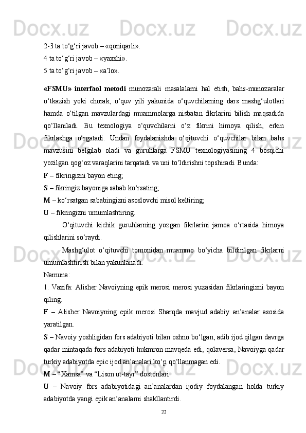 2-3 ta to‘g‘ri javob – «qoniqarli».
4 ta to‘g‘ri javob – «yaxshi».
5 ta to‘g‘ri javob – «a’lo».
«FSMU»   interfaol   metodi   munozarali   masalalarni   hal   etish,   bahs-munozaralar
o‘tkazish   yoki   chorak,   o‘quv   yili   yakunida   o‘quvchilarning   dars   mashg‘ulotlari
hamda   o‘tilgan   mavzulardagi   muammolarga   nisbatan   fikrlarini   bilish   maqsadida
qo‘llaniladi.   Bu   texnologiya   o‘quvchilarni   o‘z   fikrini   himoya   qilish,   erkin
fikrlashga   o‘rgatadi.   Undan   foydalanishda   o‘qituvchi   o‘quvchilar   bilan   bahs
mavzusini   belgilab   oladi   va   guruhlarga   FSMU   texnologiyasining   4   bosqichi
yozilgan qog‘oz varaqlarini tarqatadi va uni to‘ldirishni topshiradi. Bunda:
F  – fikringizni bayon eting;
S  – fikringiz bayoniga sabab ko‘rsating;
M  – ko‘rsatgan sababingizni asoslovchi misol keltiring;
U  – fikringizni umumlashtiring.
O‘qituvchi   kichik   guruhlarning   yozgan   fikrlarini   jamoa   o‘rtasida   himoya
qilishlarini so‘raydi.
Mashg‘ulot   o‘qituvchi   tomonidan   muammo   bo‘yicha   bildirilgan   fikrlarni
umumlashtirish bilan yakunlanadi.
Namuna:
1. Vazifa:  Alisher  Navoiyning epik merosi  merosi  yuzasidan  fikrlaringizni  bayon
qiling.
F   –   Alisher   Navoiyning   epik   merosi   Sharqda   mavjud   adabiy   an’analar   asosida
yaratilgan.
S  – Navoiy yoshligidan fors adabiyoti bilan oshno bo‘lgan, adib ijod qilgan davrga
qadar mintaqada fors adabiyoti hukmron mavqeda edi, qolaversa, Navoiyga qadar
turkiy adabiyotda epic ijod an’analari ko‘p qo‘llanmagan edi.
M –  “Xamsa” va “Lison ut-tayr” dostonlari
U   –   Navoiy   fors   adabiyotidagi   an’analardan   ijodiy   foydalangan   holda   turkiy
adabiyotda yangi epik an’analarni shakllantirdi. 
22 