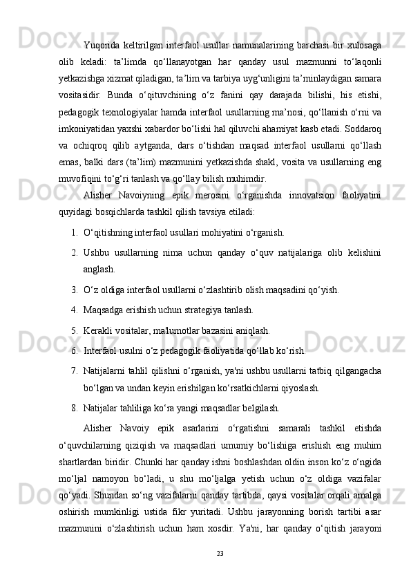 Yuqorida   keltirilgan   interfaol   usullar   namunalarining   barchasi   bir   xulosaga
olib   keladi:   ta’limda   qo‘llanayotgan   har   qanday   usul   mazmunni   to‘laqonli
yetkazishga xizmat qiladigan, ta’lim va tarbiya uyg‘unligini ta’minlaydigan samara
vositasidir.   Bunda   o‘qituvchining   o‘z   fanini   qay   darajada   bilishi,   his   etishi,
pedagogik texnologiyalar hamda interfaol usullarning ma’nosi, qo‘llanish o‘rni va
imkoniyatidan yaxshi xabardor bo‘lishi hal qiluvchi ahamiyat kasb etadi. Soddaroq
va   ochiqroq   qilib   aytganda,   dars   o‘tishdan   maqsad   interfaol   usullarni   qo‘llash
emas,  balki  dars  (ta’lim)  mazmunini  yetkazishda  shakl,  vosita va  usullarning eng
muvofiqini to‘g‘ri tanlash va qo‘llay bilish muhimdir.
Alisher   Navoiyning   epik   merosini   o‘rganishda   innovatsion   faoliyatini
quyidagi bosqichlarda tashkil qilish tavsiya etiladi:
1. O‘qitishning interfaol usullari mohiyatini o‘rganish.
2. Ushbu   usullarning   nima   uchun   qanday   o‘quv   natijalariga   olib   kelishini
anglash.
3. O‘z oldiga interfaol usullarni o‘zlashtirib olish maqsadini qo‘yish.
4. Maqsadga erishish uchun strategiya tanlash.
5. Kerakli vositalar, ma'lumotlar bazasini aniqlash.
6. Interfaol usulni o‘z pedagogik faoliyatida qo‘llab ko‘rish.
7. Natijalarni tahlil qilishni o‘rganish, ya'ni ushbu usullarni tatbiq qilgangacha
bo‘lgan va undan keyin erishilgan ko‘rsatkichlarni qiyoslash.
8. Natijalar tahliliga ko‘ra yangi maqsadlar belgilash. 
Alisher   Navoiy   epik   asarlarini   o‘rgatishni   samarali   tashkil   etishda
o‘quvchilarning   qiziqish   va   maqsadlari   umumiy   bo‘lishiga   erishish   eng   muhim
shartlardan biridir. Chunki har qanday ishni boshlashdan oldin inson ko‘z o‘ngida
mo‘ljal   namoyon   bo‘ladi,   u   shu   mo‘ljalga   yetish   uchun   o‘z   oldiga   vazifalar
qo‘yadi. Shundan so‘ng vazifalarni qanday tartibda, qaysi  vositalar  orqali  amalga
oshirish   mumkinligi   ustida   fikr   yuritadi.   Ushbu   jarayonning   borish   tartibi   asar
mazmunini   o‘zlashtirish   uchun   ham   xosdir.   Ya'ni,   har   qanday   o‘qitish   jarayoni
23 