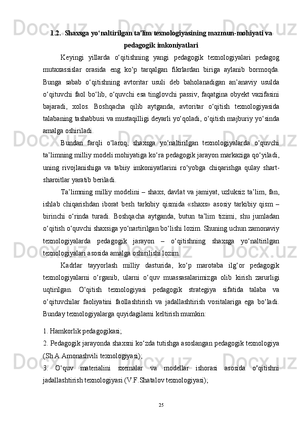 1.2.  Shaxsga yo‘naltirilgan ta'lim texnologiyasining mazmun-mohiyati va
pedagogik imkoniyatlari
Keyingi   yillarda   o‘qitishning   yangi   pedagogik   texnologiyalari   pedagog
mutaxassislar   orasida   eng   ko‘p   tarqalgan   fikrlardan   biriga   aylanib   bormoqda.
Bunga   sabab   o‘qitishning   avtoritar   usuli   deb   baholanadigan   an’anaviy   usulda
o‘qituvchi  faol  bo‘lib, o‘quvchi  esa tinglovchi  passiv, faqatgina obyekt vazifasini
bajaradi,   xolos.   Boshqacha   qilib   aytganda,   avtoritar   o‘qitish   texnologiyasida
talabaning tashabbusi va mustaqilligi deyarli yo‘qoladi, o‘qitish majburiy yo‘sinda
amalga oshiriladi.
Bundan   farqli   o‘laroq,   shaxsga   yo‘naltirilgan   texnologiyalarda   o‘quvchi
ta’limning milliy modeli mohiyatiga ko‘ra pedagogik jarayon markaziga qo‘yiladi,
uning   rivojlanishiga   va   tabiiy   imkoniyatlarini   ro‘yobga   chiqarishga   qulay   shart-
sharoitlar yaratib beriladi. 
Ta’limning milliy modelini – shaxs, davlat va jamiyat, uzluksiz ta’lim, fan,
ishlab   chiqarishdan   iborat   besh   tarkibiy   qismida   «shaxs»   asosiy   tarkibiy   qism   –
birinchi   o‘rinda   turadi.   Boshqacha   aytganda,   butun   ta’lim   tizimi,   shu   jumladan
o‘qitish o‘quvchi shaxsiga yo‘nartirilgan bo‘lishi lozim. Shuning uchun zamonaviy
texnologiyalarda   pedagogik   jarayon   –   o‘qitishning   shaxsga   yo‘naltirilgan
texnologiyalari asosida amalga oshirilishi lozim.
Kadrlar   tayyorlash   milliy   dasturida,   ko‘p   marotaba   ilg‘or   pedagogik
texnologiyalarni   o‘rganib,   ularni   o‘quv   muassasalarimizga   olib   kirish   zarurligi
uqtirilgan.   O‘qitish   texnologiyasi   pedagogik   strategiya   sifatida   talaba   va
o‘qituvchilar   faoliyatini   faollashtirish   va   jadallashtirish   vositalariga   ega   bo‘ladi.
Bunday texnologiyalarga quyidagilarni keltirish mumkin: 
1. Hamkorlik pedagogikasi; 
2. Pedagogik jarayonda shaxsni ko‘zda tutishga asoslangan pedagogik texnologiya
(Sh.A.Amonashvili texnologiyasi); 
3.   O‘quv   materialini   sxemalar   va   modellar   ishorasi   asosida   o‘qitishni
jadallashtirish texnologiyasi (V.F.Shatalov texnologiyasi); 
25 