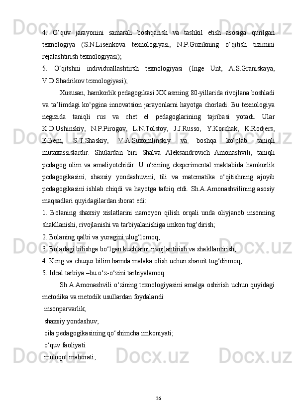 4.   O‘quv   jarayonini   samarali   boshqarish   va   tashkil   etish   asosiga   qurilgan
texnologiya   (S.N.Lisenkova   texnologiyasi,   N.P.Guzikning   o‘qitish   tizimini
rejalashtirish texnologiyasi); 
5.   O‘qitshni   individuallashtirsh   texnologiyasi   (Inge   Unt,   A.S.Graniskaya,
V.D.Shadrikov texnologiyasi); 
Xususan, hamkorlik pedagogikasi XX asrning 80-yillarida rivojlana boshladi
va ta’limdagi ko‘pgina innovatsion jarayonlarni hayotga chorladi. Bu texnologiya
negizida   taniqli   rus   va   chet   el   pedagoglarining   tajribasi   yotadi.   Ular
K.D.Ushinskiy,   N.P.Pirogov,   L.N.Tolstoy,   J.J.Russo,   Y.Korchak,   K.Rodjers,
E.Bern,   S.T.Shaskiy,   V.A.Suxomlinskiy   va   boshqa   ko‘plab   taniqli
mutaxassislardir.   Shulardan   biri   Shalva   Aleksandrovich   Amonashvili,   taniqli
pedagog   olim   va   amaliyotchidir.   U   o‘zining   eksperimental   maktabida   hamkorlik
pedagogikasini,   shaxsiy   yondashuvini,   tili   va   matematika   o‘qitishning   ajoyib
pedagogikasini ishlab chiqdi va hayotga tatbiq etdi. Sh.A.Amonashvilining asosiy
maqsadlari quyidagilardan iborat edi: 
1.   Bolaning   shaxsiy   xislatlarini   namoyon   qilish   orqali   unda   oliyjanob   insonning
shakllanishi, rivojlanishi va tarbiyalanishiga imkon tug‘dirish; 
2. Bolaning qalbi va yuragini ulug‘lomoq; 
3. Boladagi bilishga bo‘lgan kuchlarni rivojlantirish va shakllantirish; 
4. Keng va chuqur bilim hamda malaka olish uchun sharoit tug‘dirmoq; 
5. Ideal tarbiya –bu o‘z-o‘zini tarbiyalamoq. 
Sh.A.Amonashvili o‘zining texnologiyasini amalga oshirish uchun quyidagi
metodika va metodik usullardan foydalandi: 
  insonparvarlik; 
  shaxsiy yondashuv; 
  oila pedagogikasining qo‘shimcha imkoniyati; 
  o‘quv faoliyati. 
  muloqot mahorati; 
26 