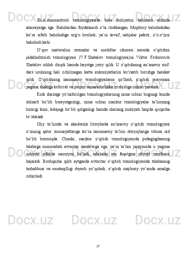 Sh.A.Amonashvili   texnologiyasida   bola   faoliyatini   baholash   alohida
ahamiyatga   ega.   Baholardan   foydalanish   o‘ta   cheklangan.   Miqdoriy   baholashdan
ko‘ra   sifatli   baholashga   urg‘u   beriladi,   ya’ni   tavsif,   natijalar   paketi,   o‘z-o‘zini
baholash kabi. 
O‘quv   materialini   sxemalar   va   modellar   ishorasi   asosida   o‘qitishni
jadallashtirish   texnologiyasi   (V.F.Shatalov   texnologiyasi)ni   Viktor   Fedorovich
Shatalov   ishlab   chiqdi   hamda   hayotga   joriy   qildi.   U   o‘qitishning   an’anaviy   sinf-
dars   usulining   hali   ochilmagan   katta   imkoniyatlarini   ko‘rsatib   berishga   harakat
qildi.   O‘qitishning   zamonaviy   texnologiyalarini   qo‘llash,   o‘qitish   jarayonini
yagona shaklga keltirish va yuqori samaradorlikka erishishga imkon yaratadi. 
Endi   shaxsga   yo‘naltirilgan   texnologiyalarning   nima   uchun   bugungi   kunda
dolzarb   bo‘lib   borayotganligi,   nima   uchun   mazkur   texnologiyalar   ta’limning
hozirgi  kuni,  kelajagi   bo‘lib  qolganligi   hamda  ularning  mohiyati  haqida   qisqacha
to‘xtalsak. 
Oliy   ta’limda   va   akademik   litseylarda   an’anaviy   o‘qitish   texnologiyasi
o‘zining   qator   xususiyatlariga   ko‘ra   zamonaviy   ta’lim   ehtiyojlariga   tobora   zid
bo‘lib   bormoqda.   Chunki,   mazkur   o‘qitish   texnologiyasida   pedagogikaning
talabaga   munosabati   avtoritar   xarakterga   ega,   ya’ni   ta’lim   jarayonida   u   yagona
subyekt   sifatida   namoyon   bo‘ladi,   talabalar   esa   faqatgina   obyekt   vazifasini
bajaradi.   Boshqacha   qilib   aytganda   avtoritar   o‘qitish   texnologiyasida   talabaning
tashabbusi   va   mustaqilligi   deyarli   yo‘qoladi,   o‘qitish   majburiy   yo‘sinda   amalga
oshiriladi. 
27 