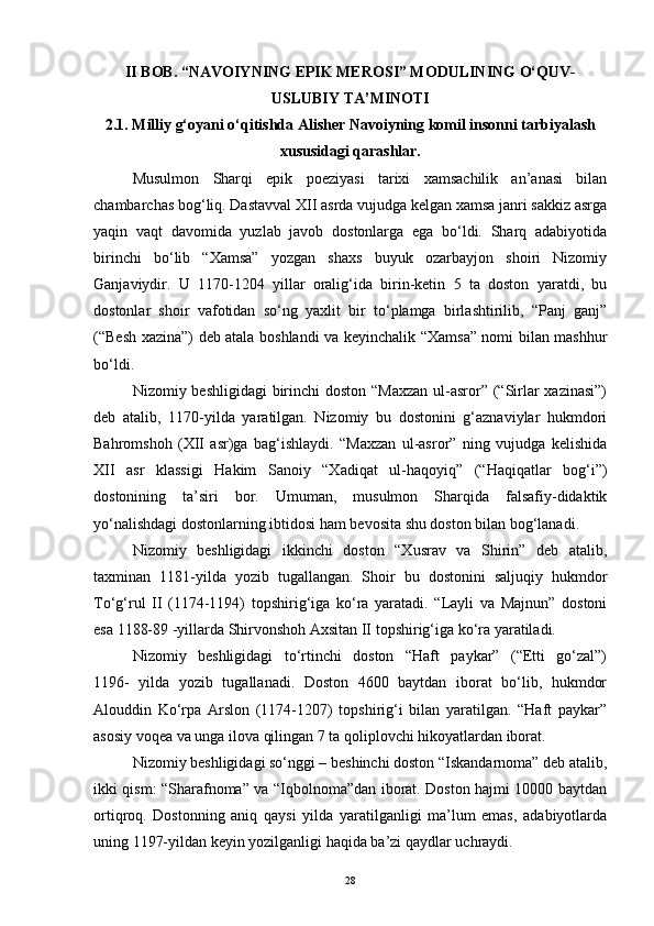 II BOB. “NAVOIYNING EPIK MEROSI” MODULINING O‘QUV-
USLUBIY TA’MINOTI
2.1. Milliy g‘oyani o‘qitishda Alisher Navoiyning komil insonni tarbiyalash
xususidagi qarashlar.
Musulmon   Sharqi   epik   poeziyasi   tarixi   xamsachilik   an’anasi   bilan
chambarchas bog‘liq. Dastavval XII asrda vujudga kelgan xamsa janri sakkiz asrga
yaqin   vaqt   davomida   yuzlab   javob   dostonlarga   ega   bo‘ldi.   Sharq   adabiyotida
birinchi   bo‘lib   “Xamsa”   yozgan   shaxs   buyuk   ozarbayjon   shoiri   Nizomiy
Ganjaviydir.   U   1170-1204   yillar   oralig‘ida   birin-ketin   5   ta   doston   yaratdi,   bu
dostonlar   shoir   vafotidan   so‘ng   yaxlit   bir   to‘plamga   birlashtirilib,   “Panj   ganj”
(“Besh xazina”) deb atala boshlandi va keyinchalik “Xamsa” nomi bilan mashhur
bo‘ldi.
Nizomiy beshligidagi  birinchi doston “Maxzan  ul-asror” (“Sirlar xazinasi”)
deb   atalib,   1170-yilda   yaratilgan.   Nizomiy   bu   dostonini   g‘aznaviylar   hukmdori
Bahromshoh   (XII   asr)ga   bag‘ishlaydi.   “Maxzan   ul-asror”   ning   vujudga   kelishida
XII   asr   klassigi   Hakim   Sanoiy   “Xadiqat   ul-haqoyiq”   (“Haqiqatlar   bog‘i”)
dostonining   ta’siri   bor.   Umuman,   musulmon   Sharqida   falsafiy-didaktik
yo‘nalishdagi dostonlarning ibtidosi ham bevosita shu doston bilan bog‘lanadi.
Nizomiy   beshligidagi   ikkinchi   doston   “Xusrav   va   Shirin”   deb   atalib,
taxminan   1181-yilda   yozib   tugallangan.   Shoir   bu   dostonini   saljuqiy   hukmdor
To‘g‘rul   II   (1174-1194)   topshirig‘iga   ko‘ra   yaratadi.   “Layli   va   Majnun”   dostoni
esa 1188-89 -yillarda Shirvonshoh Axsitan II topshirig‘iga ko‘ra yaratiladi.
Nizomiy   beshligidagi   to‘rtinchi   doston   “Haft   paykar”   (“Etti   go‘zal”)
1196-   yilda   yozib   tugallanadi.   Doston   4600   baytdan   iborat   bo‘lib,   hukmdor
Alouddin   Ko‘rpa   Arslon   (1174-1207)   topshirig‘i   bilan   yaratilgan.   “Haft   paykar”
asosiy voqea va unga ilova qilingan 7 ta qoliplovchi hikoyatlardan iborat.
Nizomiy beshligidagi so‘nggi – beshinchi doston “Iskandarnoma” deb atalib,
ikki qism: “Sharafnoma” va “Iqbolnoma”dan iborat. Doston hajmi 10000 baytdan
ortiqroq.   Dostonning   aniq   qaysi   yilda   yaratilganligi   ma’lum   emas,   adabiyotlarda
uning 1197-yildan keyin yozilganligi haqida ba’zi qaydlar uchraydi.
28 