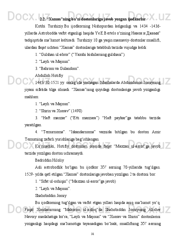 2.2. “Xamsa”ning ba’zi dostonlariga javob yozgan ijodkorlar
Kotibi   Turshiziy.Bu   ijodkorning   Nishopurdan   kelganligi   va   1434   -1436-
yillarda Astrobodda vafot etganligi haqida Ye.E.Bertels o‘zining Навои и Джами”
tadqiqotida ma’lumot keltiradi. Turshiziy 10 ga yaqin masnaviy-dostonlar muallifi,
ulardan faqat uchtasi “Xamsa” dostonlariga tatabbuh tarzida vujudga keldi:
1. “Gulshan ul-abror” (“Yaxshi kishilarning gulshani”).
2. “Layli va Majnun”.
3. “Bahrom va Gulandom”.
Abdulloh Hotifiy
1445/ 50-1521 yy. oralig‘ida yashagan. Manbalarda Abdurahmon Jomiyning
jiyani   sifatida   tilga   olinadi.   “Xamsa”ning   quyidagi   dostonlariga   javob   yozganligi
mahlum:
1. “Layli va Majnun”.
2. “Shirin va Xusrav” (1490)
3.   “Haft   manzar”   (“Etti   manzara”)   “Haft   paykar”ga   tatabbu   tarzida
yaratilgan.
4.   “Temurnoma”.   “Iskandarnoma”   vaznida   bitilgan   bu   doston   Amir
Temurning zafarli yurishlariga bag‘ishlangan.
Ko‘rinadiki,   Hotifiy   dostonlari   orasida   faqat   “Maxzan   ul-asror”ga   javob
tarzida yozilgan doston uchramaydi.
Badriddin Hiloliy
Asli   astrobodlik   bo‘lgan   bu   ijodkor   XV   asrning   70-yillarida   tug‘ilgan.
1529- yilda qatl etilgan.“Xamsa” dostonlariga javoban yozilgan 2 ta dostoni bor:
1. “Sifat ul-oshiqin” (“Maxzan ul-asror”ga javob)
2. “Layli va Majnun”.
Shahobiddin Jomiy
Bu ijodkorning tug‘ilgan va vafot  etgan yillari  haqida aniq ma’lumot  yo‘q.
Faqat   Xondamirning   “Makorim   ul-axloq”da   Shahobiddin   Jomiyning   Alisher
Navoiy maslahatiga ko‘ra, “Layli va Majnun” va “Xusrav va Shirin” dostonlarini
yozganligi   haqidagi   ma’lumotiga   tayanadigan   bo‘lsak,   muallifning   XV   asrning
31 