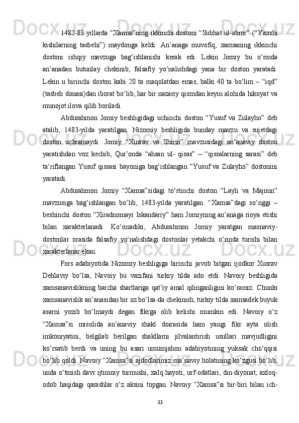 1482-83 yillarda “Xamsa”ning ikkinchi dostoni “Subhat ul-abror” (“Yaxshi
kishilarning   tasbehi”)   maydonga   keldi.   An’anaga   muvofiq,   xamsaning   ikkinchi
dostoni   ishqiy   mavzuga   bag‘ishlanishi   kerak   edi.   Lekin   Jomiy   bu   o‘rinda
an’anadan   butunlay   chekinib,   falsafiy   yo‘nalishdagi   yana   bir   doston   yaratadi.
Lekin   u   birinchi   doston   kabi   20   ta   maqolatdan   emas,   balki   40   ta   bo‘lim   –   “iqd”
(tasbeh donasi)dan iborat bo‘lib, har bir nazariy qismdan keyin alohida hikoyat va
munojot ilova qilib boriladi.
Abdurahmon   Jomiy   beshligidagi   uchinchi   doston   “Yusuf   va   Zulayho”   deb
atalib,   1483-yilda   yaratilgan.   Nizomiy   beshligida   bunday   mavzu   va   sujetdagi
doston   uchramaydi.   Jomiy   “Xusrav   va   Shirin”   mavzusidagi   an’anaviy   doston
yaratishdan   voz   kechib,   Qur’onda   “ahsan   ul-   qisas”   –   “qissalarning   sarasi”   deb
ta’riflangan   Yusuf   qissasi   bayoniga   bag‘ishlangan   “Yusuf   va   Zulayho”   dostonini
yaratadi.
Abdurahmon   Jomiy   “Xamsa”sidagi   to‘rtinchi   doston   “Layli   va   Majnun”
mavzusiga   bag‘ishlangan   bo‘lib,   1483-yilda   yaratilgan.   “Xamsa”dagi   so‘nggi   –
beshinchi  doston “Xiradnomayi Iskandariy” ham Jomiyning an’anaga rioya etishi
bilan   xarakterlanadi.   Ko‘rinadiki,   Abdurahmon   Jomiy   yaratgan   masnaviy-
dostonlar   orasida   falsafiy   yo‘nalishdagi   dostonlar   yetakchi   o‘rinda   turishi   bilan
xarakterlanar ekan.
Fors   adabiyotida   Nizomiy   beshligiga   birinchi   javob   bitgan   ijodkor   Xusrav
Dehlaviy   bo‘lsa,   Navoiy   bu   vazifani   turkiy   tilda   ado   etdi.   Navoiy   beshligida
xamsanavislikning   barcha   shartlariga   qat’iy   amal   qilinganligini   ko‘ramiz.   Chunki
xamsanavislik an’anasidan bir oz bo‘lsa-da chekinish, turkiy tilda xamsadek buyuk
asarni   yozib   bo‘lmaydi   degan   fikrga   olib   kelishi   mumkin   edi.   Navoiy   o‘z
“Xamsa”si   misolida   an’anaviy   shakl   doirasida   ham   yangi   fikr   ayta   olish
imkoniyatini,   belgilab   berilgan   shakllarni   jilvalantirish   usullari   mavjudligini
ko‘rsatib   berdi   va   uning   bu   asari   umumjahon   adabiyotining   yuksak   cho‘qqisi
bo‘lib qoldi. Navoiy “Xamsa”si ajdodlarimiz ma’naviy holatining ko‘zgusi bo‘lib,
unda o‘tmish davr ijtimoiy turmushi, xalq hayoti, urf-odatlari, din-diyonat, axloq-
odob   haqidagi   qarashlar   o‘z   aksini   topgan.   Navoiy   “Xamsa”si   bir-biri   bilan   ich-
33 