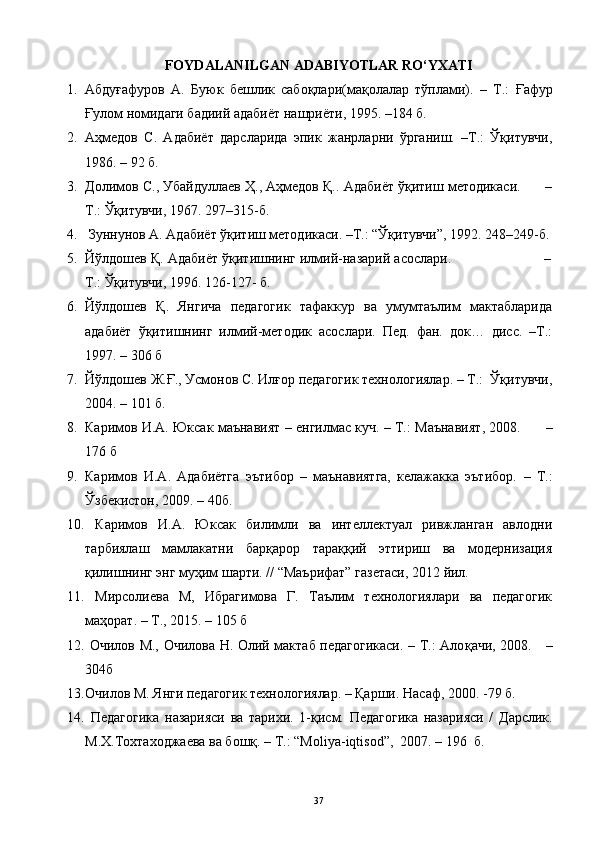 FOYDALANILGAN ADABIYOTLAR RO‘YXATI
1. Абдуғафуров   А.   Буюк   бешлик   сабоқлари(мақолалар   тўплами).   –   T . :   Ғафур
Ғулом номидаги бадиий адабиёт нашриёти,  1995 .  –184  б .
2. Аҳмедов   С.   Адабиёт   дарсларида   эпик   жанрларни   ўрганиш.   –Т.:   Ўқитувчи,
1986. – 92 б.
3. Долимов С., Убайдуллаев Ҳ., Аҳмедов Қ.. Адабиёт ўқитиш методикаси.      –
Т.: Ўқитувчи, 1967. 297–315-б.
4.  Зуннунов А. Адабиёт ўқитиш методикаси. –Т.: “Ўқитувчи”, 1992. 248–249-б.
5. Йўлдошев Қ. Адабиёт ўқитишнинг илмий-назарий асослари.                       –
Т.: Ўқитувчи, 1996. 126-127- б.  
6. Йўлдошев   Қ.   Янгича   педагогик   тафаккур   ва   умумтаълим   мактабларида
адабиёт   ўқитишнинг   илмий-методик   асослари.   Пед.   фан.   док…   дис.   –Т.:
1997. – 306 б
7. Йўлдошев Ж.Ғ., Усмонов С. Илғор педагогик технологиялар. – Т.:  Ўқитувчи,
2004. – 101  б. 
8. Каримов И.А. Юксак маънавият  –  енгилмас куч.  – T.:   Маънавият , 2008.          –
176  б
9. Каримов   И.А.   Адабиётга   эътибор   –   маънавиятга,   келажакка   эътибор.   –   T .:
Ўзбекистон , 2009. – 40 б.
10.   Каримов   И.А.   Юксак   билимли   ва   интеллектуал   ривжланган   авлодни
тарбиялаш   мамлакатни   барқарор   тараққий   эттириш   ва   модернизация
қилишнинг энг муҳим шарти. // “Маърифат” газетаси, 2012 йил.  
11.   M ирсолиева   М,   Ибрагимова   Г.   Таълим   технологиялари   ва   педагогик
маҳорат.  – T., 20 15 .   – 1 05   б
12.   Очилов М., Очилова Н. Олий мактаб педагогикаси. – Т.: Ало қ ачи , 2008.      –
304б
13. Очилов М. Янги педагогик технологиялар. – Қарши. Насаф , 2000. -79  б .
14.   Педагогика   н азарияси   ва   тарихи.   1- қ исм.   Педагогика   назарияси   /   Дарслик.
М.Х.Тохтаходжаева ва бошқ. – Т.:  “ Moliya - iqtisod ”,   2007. – 196  б.
37 