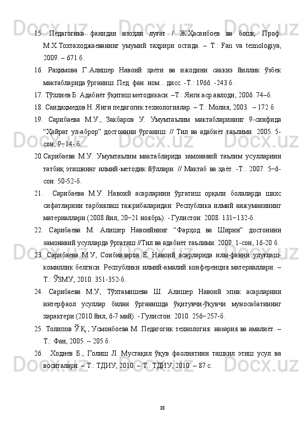 15.   Педагогика   фанидан   изоҳли   луғат   /   Ж.Ҳасанбоев   ва   бошқ.   Проф.
М.Х.Тохтаходжаеванинг   умумий   таҳрири   остида.   –   Т.:   Fan   va   texnologiya,
2009. – 671 б.
16.   Раҳимова   Г  
.Алишер   Навоий   ҳаёти   ва   ижодини   саккиз   йиллик   ўзбек
мактабларида ўрганиш. Пед. фан. ном... дис. -Т.: 1966. -243 б.
17.  Тўхлиев Б. Адабиёт ўқитиш методикаси. –Т.: Янги аср авлоди, 2006.  74–б.
18.  Саидаҳмедов Н. Янги педагогик технологиялар.  – T.:  Молия , 200 3 .    – 17 2   б
19.   Сарибаева   М.У.,   Закбаров   У.   Умумтаълим   мактабларининг   9-синфида
“Ҳайрат   ул-аброр”   достонини   ўрганиш.   //   Тил   ва   адабиёт   таълими.   2005.   5-
сон, 9−14- б.
20. Сарибаева   М.У.   Умумтаълим   мактабларида   замонавий   таълим   усулларини
татбиқ   этишнинг   илмий-методик   йўллари.  //   Мактаб   ва   ҳаёт.   -Т.:   2007.   5−6-
сон. 50-52-б.
21.     Сарибаева   М.У.   Навоий   асарларини   ўргатиш   орқали   болаларда   шахс
сифатларини   тарбиялаш   тажрибаларидан:   Республика   илмий   анжуманининг
материаллари (2008 йил, 20−21 ноябрь). - Гулистон: 2008. 131−132-б.
22.   Сарибаева   М.   Алишер   Навоийнинг   “Фарҳод   ва   Ширин”   достонини
замонавий усулларда ўргатиш //Тил ва адабиёт таълими. 2009. 1-сон, 16-20 б.
23.   Сарибаева   М.У,   Соибназаров   Ё.   Навоий   асарларида   илм-фанни   улуғлаш-
комиллик белгиси.   Республики илмий-амалий  конференция  материаллари.  –
Т.: ЎЗМУ, 2010. 351-352-б.
24.   Сарибаева   М.У,   Тўхтамишева   Ш.   Алишер   Навоий   эпик   асарларини
интерфаол   усуллар   билан   ўрганишда   ўқитувчи-ўқувчи   муносабатининг
характери (2010 йил, 6-7 май). - Гулистон: 2010.  256−257-б.  
25.   Толипов Ў.Қ., Усмонбоева М. Педагогик технология:  назария ва амалиёт. –
Т.: Фан, 2005. – 205 б. 
26.     Ходиев   Б.,   Голиш   Л.   Мустақил   ўқув   фаолиятини   ташкил   этиш   усул   ва
воситалари. – Т.: ТДИУ, 2010. – Т.: ТДИУ, 2010. – 87 с. 
38 