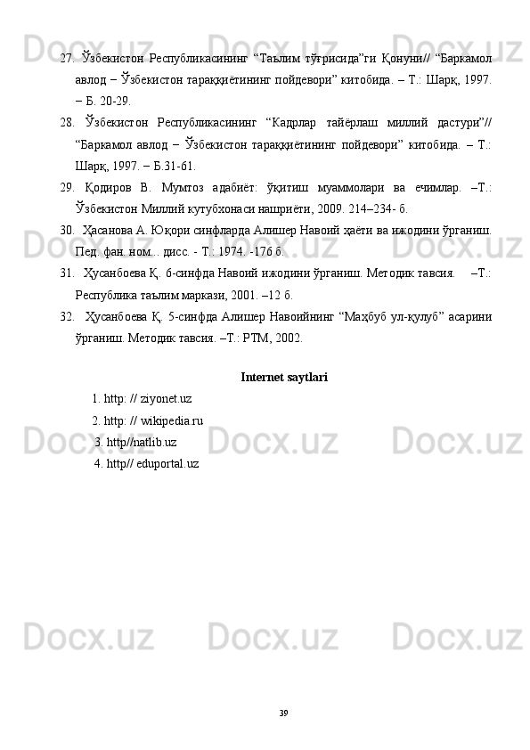 27.   Ўзбекистон   Республикасининг   “Таълим   тўғрисида”ги   Қонуни//   “Баркамол
авлод − Ўзбекистон тараққиётининг пойдевори” китобида. – Т.: Шарқ, 1997.
− Б. 20-29. 
28.   Ўзбекистон   Республикасининг   “Кадрлар   тайёрлаш   миллий   дастури”//
“Баркамол   авлод   −   Ўзбекистон   тараққиётининг   пойдевори”   китобида.   –   Т.:
Шарқ, 1997. − Б.31 - 61. 
29.   Қодиров   В.   Мумтоз   адабиёт:   ўқитиш   муаммолари   ва   ечимлар.   –Т.:
Ўзбекистон Миллий кутубхонаси нашриёти, 2009.  214–234-  б .
30.    Ҳасанова А. Юқори синфларда   Алишер Навоий ҳаёти ва ижодини ўрганиш.
Пед. фан. ном... дис. -    
Т.: 1974. -176 б.
31.     Ҳусанбоева Қ. 6-синфда Навоий ижодини ўрганиш. Методик тавсия.       –Т.:
Республика таълим маркази, 2001. –12 б.
32.     Ҳусанбоева   Қ.   5-синфда   Алишер   Навоийнинг   “Маҳбуб   ул-қулуб”   асарини
ўрганиш.  Методик тавсия. –Т.: РТМ, 2002.
 
Internet saytlari
1. http: // ziyonet.uz
2. http: // wikipedia.ru
      3.  http//natlib.uz 
      4.  http// eduportal.uz 
39 