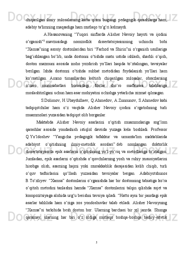 chiqarilgan   ilmiy   xulosalarning   katta   qismi   bugungi   pedagogik   qarashlarga   ham,
adabiy ta'limning maqsadiga ham mutlaqo to‘g‘ri kelmaydi.
                A.Hasanovaning   “Yuqori   sinflarda   Alisher   Navoiy   hayoti   va   ijodini
o‘rganish” 2
  mavzusidagi   nomzodlik   dissertatsiyasinining   uchinchi   bobi
“Xamsa”ning   asosiy   dostonlaridan   biri   “Farhod   va   Shirin”ni   o‘rganish   usullariga
bag‘ishlangan   bo‘lib,   unda   dostonni   o‘tishda   matn   ustida   ishlash,   sharhli   o‘qish,
doston   mazmuni   asosida   insho   yozdirish   yo‘llari   haqida   to‘xtalingan,   tavsiyalar
berilgan.   Ishda   dostonni   o‘tishda   suhbat   metodidan   foydalanish   yo‘llari   ham
ko‘rsatilgan.   Ammo   timsollardan   keltirib   chiqarilgan   xulosalar,   obrazlarning
o‘zaro   munosabatlari   borasidagi   fikrlar   sho‘ro   mafkurasi   talablariga
moslashtirilgani uchun ham asar mohiyatini ochishga yetarlicha xizmat qilmagan.  
                  S.Dolimov,   H.Ubaydullaev,   Q.Ahmedov,   A.Zunnunov,   S.Ahmedov   kabi
tadqiqotchilar   ham   o‘z   vaqtida   Alisher   Navoiy   ijodini   o‘rgatishning   turli
muammolari yuzasidan tadqiqot olib borganlar.
Maktabda   Alisher   Navoiy   asarlarini   o‘qitish   muammolariga   sog‘lom
qarashlar   asosida   yondashish   istiqlol   davrida   yuzaga   kela   boshladi.   Professor
Q.Yo‘ldoshev   “Yangicha   pedagogik   tafakkur   va   umumta'lim   maktablarida
adabiyot   o‘qitishning   ilmiy-metodik   asoslari”   deb   nomlangan   doktorlik
dissertatsiyasida  epik asarlarni o‘qitishning yo‘l-yo‘riq va metodlariga to‘xtalgan.
Jumladan,   epik   asarlarni   o‘qitishda   o‘quvchilarning   yosh   va   ruhiy   xususiyatlarini
hisobga   olish,   asarning   hajmi   yoki   murakkablik   darajasidan   kelib   chiqib,   turli
o‘quv   tadbirlarini   qo‘llash   yuzasidan   tavsiyalar   bergan.   Adabiyotshunos
B.To‘xliyev: “Xamsa” dostonlarini o‘rganishda har bir dostonning tabiatiga ko‘ra
o‘qitish   metodini   tanlashni   hamda   “Xamsa”   dostonlarini   talqin   qilishda   sujet   va
kompozitsiyaga alohida urg‘u berishni tavsiya qiladi.  “Hatto ayni bir janrdagi epik
asarlar   tahlilida   ham   o‘ziga   xos   yondoshuvlar   talab   etiladi.   Alisher   Navoiyning
“Xamsa”si   tarkibida   besh   doston   bor.   Ularning   barchasi   bir   xil   janrda.   Shunga
qaramay,   ularning   har   biri   o‘z   oldiga   mutlaqo   boshqa-boshqa   badiiy-estetik
5 