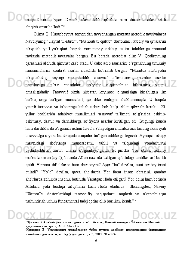 maqsadlarni   qo‘ygan.   Demak,   ularni   tahlil   qilishda   ham   shu   andozadan   kelib
chiqish zarur bo‘ladi.” 2
 
Olima Q. Husanboyeva tomonidan tayyorlangan maxsus metodik   tavsiyalarda
Navoiyning “Hayrat ul-abror”, “Mahbub ul-qulub” dostonlari, ruboiy va qit'alarini
o‘rgatish   yo‘l-yo‘riqlari   haqida   zamonaviy   adabiy   ta'lim   talablariga   monand
ravishda   metodik   tavsiyalar   bergan.   Bu   borada   metodist   olim   V.   Qodirovning
qarashlari   alohida qimmat kasb etadi. U daho adib asarlarini o‘rgatishning umumiy
muammolarini   konkret   asarlar   misolida   ko‘rsatib   bergan.   “Mumtoz   adabiyotni
o‘rgatishdagi   keyingi   murakkablik   tasavvuf   ta’limotining   mumtoz   asarlar
poetikasiga   ta’siri   masalalari   bo‘yicha   o‘qituvchilar   bilimining   yetarli
emasligidadir.   Tasavvuf   bizda   nisbatan   keyinroq   o‘rganishga   kirishilgan   ilm
bo‘lib,   unga   bo‘lgan   munosabat,   qarashlar   endigina   shakllanmoqda.   U   haqida
yetarli   tasavvur   va   to‘xtamga   kelish   uchun   hali   ko‘p   ishlar   qilinishi   kerak...   90-
yillar   boshlarida   adabiyot   muallimlari   tasavvuf   ta’limoti   to‘g‘risida   eshitib-
eshitmay,   dastur   va   darsliklarga   so‘fiyona   asarlar   kiritilgan   edi.   Bugungi   kunda
ham darsliklarda o‘rganish uchun havola etilayotgan mumtoz asarlarning aksariyati
tasavvufga u yoki bu darajada aloqador bo‘lgan adiblarga tegishli. Ayniqsa, ishqiy
mavzudagi   she’rlarga   munosabatni,   tahlil   va   talqindagi   yondashuvni
oydinlashtirish   zarur.   Ularni   o‘rganilayotganda   ko‘pincha   Yor   obrazi   zohiriy
ma’noda inson (ayol), botinda Alloh nazarda tutilgan qabilidagi tahlillar urf bo‘lib
qoldi. Hamma shPe’rlarda ham shundaymi? Agar “ha” deyilsa, buni qanday isbot
etiladi?   “Yo‘q”   deyilsa,   qaysi   she’rlarda   Yor   faqat   inson   obrazini,   qanday
she’rlarda zohirida insonu, botinida Yaratgan ifoda etilgan? Yor doim ham botinda
Allohmi   yoki   boshqa   xilqatlarni   ham   ifoda   etadimi?..   Shuningdek,   Navoiy
“Xamsa”si   dostonlaridagi   tasavvufiy   haqiqatlarni   anglash   va   o‘quvchilarga
tushuntirish uchun fundamental tadqiqotlar olib borilishi kerak.”  3
2
  Тўхлиев Б. Адабиёт ўқитиш методикаси. – Т.: Алишер Навоий номидаги Ўзбекистон Миллий 
кутубхонаси нашрёти, 2010. 70 – 71 б.
3
Қодириов   В.   Умумтаълим   мактабларида   ўзбек   мумтоз   адабиёти   намуналарини   ўқитишнинг
илмий-методик асослари. Пед.ф.док. дисс..., - Т., 2012. 50 – 52 б.
6 