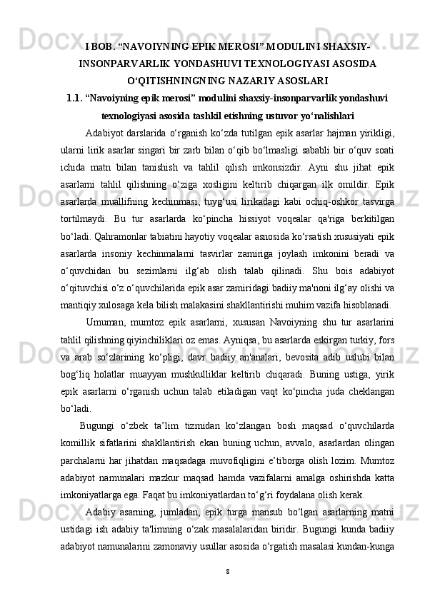 I BOB.  “NAVOIYNING EPIK MEROSI” MODULINI   SHAXSIY-
INSONPARVARLIK YONDASHUVI TEXNOLOGIYASI ASOSIDA
O‘QITISHNINGNING NAZARIY ASOSLARI 
1.1.  “Navoiyning epik merosi” modulini shaxsiy-insonparvarlik yondashuvi
texnologiyasi asosida tashkil etishning ustuvor yo‘nalishlari
Adabiyot   darslarida  o‘rganish   ko‘zda   tutilgan  epik  asarlar   hajman  yirikligi,
ularni   lirik   asarlar   singari   bir   zarb  bilan   o‘qib   bo‘lmasligi   sababli   bir   o‘quv  soati
ichida   matn   bilan   tanishish   va   tahlil   qilish   imkonsizdir.   Ayni   shu   jihat   epik
asarlarni   tahlil   qilishning   o‘ziga   xosligini   keltirib   chiqargan   ilk   omildir.   Epik
asarlarda   muallifning   kechinmasi,   tuyg‘usi   lirikadagi   kabi   ochiq-oshkor   tasvirga
tortilmaydi.   Bu   tur   asarlarda   ko‘pincha   hissiyot   voqealar   qa'riga   berkitilgan
bo‘ladi. Qahramonlar tabiatini hayotiy voqealar asnosida ko‘rsatish xususiyati epik
asarlarda   insoniy   kechinmalarni   tasvirlar   zamiriga   joylash   imkonini   beradi   va
o‘quvchidan   bu   sezimlarni   ilg‘ab   olish   talab   qilinadi.   Shu   bois   adabiyot
o‘qituvchisi o‘z o‘quvchilarida epik asar zamiridagi badiiy ma'noni ilg‘ay olishi va
mantiqiy xulosaga kela bilish malakasini shakllantirishi muhim vazifa hisoblanadi.
Umuman,   mumtoz   epik   asarlarni,   xususan   Navoiyning   shu   tur   asarlarini
tahlil qilishning qiyinchiliklari oz emas. Ayniqsa, bu asarlarda eskirgan turkiy, fors
va   arab   so‘zlarining   ko‘pligi,   davr   badiiy   an'analari,   bevosita   adib   uslubi   bilan
bog‘liq   holatlar   muayyan   mushkulliklar   keltirib   chiqaradi.   Buning   ustiga,   yirik
epik   asarlarni   o‘rganish   uchun   talab   etiladigan   vaqt   ko‘pincha   juda   cheklangan
bo‘ladi.    
Bugungi   o‘zbek   ta’lim   tizmidan   ko‘zlangan   bosh   maqsad   o‘quvchilarda
komillik   sifatlarini   shakllantirish   ekan   buning   uchun,   avvalo,   asarlardan   olingan
parchalarni   har   jihatdan   maqsadaga   muvofiqligini   e’tiborga   olish   lozim.   Mumtoz
adabiyot   namunalari   mazkur   maqsad   hamda   vazifalarni   amalga   oshirishda   katta
imkoniyatlarga ega. Faqat bu imkoniyatlardan to‘g‘ri foydalana olish kerak.
Adabiy   asarning,   jumladan,   epik   turga   mansub   bo‘lgan   asarlarning   matni
ustidagi   ish   adabiy   ta'limning   o‘zak   masalalaridan   biridir.   Bugungi   kunda   badiiy
adabiyot namunalarini zamonaviy usullar asosida o‘rgatish masalasi kundan-kunga
8 