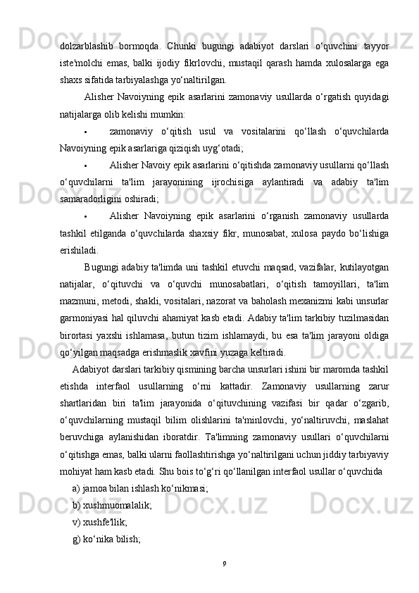dolzarblashib   bormoqda.   Chunki   bugungi   adabiyot   darslari   o‘quvchini   tayyor
iste'molchi   emas,   balki   ijodiy   fikrlovchi,   mustaqil   qarash   hamda   xulosalarga   ega
shaxs sifatida tarbiyalashga yo‘naltirilgan.  
Alisher   Navoiyning   epik   asarlarini   zamonaviy   usullarda   o‘rgatish   quyidagi
natijalarga olib kelishi mumkin:
· zamonaviy   o‘qitish   usul   va   vositalarini   qo‘llash   o‘quvchilarda
Navoiyning epik asarlariga qiziqish uyg‘otadi;  
· Alisher Navoiy epik asarlarini o‘qitishda zamonaviy usullarni qo‘llash
o‘quvchilarni   ta'lim   jarayonining   ijrochisiga   aylantiradi   va   adabiy   ta'lim
samaradorligini oshiradi;
· Alisher   Navoiyning   epik   asarlarini   o‘rganish   zamonaviy   usullarda
tashkil   etilganda   o‘quvchilarda   shaxsiy   fikr,   munosabat,   xulosa   paydo   bo‘lishiga
erishiladi.  
Bugungi adabiy ta'limda uni tashkil etuvchi maqsad, vazifalar, kutilayotgan
natijalar,   o‘qituvchi   va   o‘quvchi   munosabatlari,   o‘qitish   tamoyillari,   ta'lim
mazmuni, metodi, shakli, vositalari, nazorat va baholash mexanizmi kabi unsurlar
garmoniyasi hal qiluvchi ahamiyat kasb etadi. Adabiy ta'lim tarkibiy tuzilmasidan
birortasi   yaxshi   ishlamasa,   butun   tizim   ishlamaydi,   bu   esa   ta'lim   jarayoni   oldiga
qo‘yilgan maqsadga erishmaslik xavfini yuzaga keltiradi.
Adabiyot darslari tarkibiy qismining barcha unsurlari ishini bir maromda tashkil
etishda   interfaol   usullarning   o‘rni   kattadir.   Zamonaviy   usullarning   zarur
shartlaridan   biri   ta'lim   jarayonida   o‘qituvchining   vazifasi   bir   qadar   o‘zgarib,
o‘quvchilarning   mustaqil   bilim   olishlarini   ta'minlovchi,   yo‘naltiruvchi,   maslahat
beruvchiga   aylanishidan   iboratdir.   Ta'limning   zamonaviy   usullari   o‘quvchilarni
o‘qitishga emas, balki ularni faollashtirishga yo‘naltirilgani uchun jiddiy tarbiyaviy
mohiyat ham kasb etadi.  Shu bois to‘g‘ri qo‘llanilgan interfaol usullar o‘quvchida 
a) jamoa bilan ishlash ko‘nikmasi; 
b) xushmuomalalik; 
v) xushfe'llik; 
g) ko‘nika bilish; 
9 