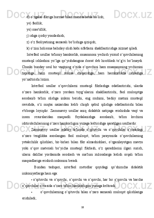 d) o‘zgalar fikriga hurmat bilan munosabatda bo‘lish; 
ye) faollik; 
yo) mas'ullik; 
j) ishga ijodiy yondashish; 
z) o‘z faoliyatining samarali bo‘lishiga qiziqish; 
k) o‘zini holisona baholay olish kabi sifatlarni shakllantirishga xizmat qiladi.
Interfaol usullar ta'limiy hamkorlik, muammoni yechish yoxud o‘quvchilarning
mustaqil   ishlashini   yo‘lga   qo‘yishdangina   iborat   deb   hisoblash   to‘g‘ri   bo‘lmaydi.
Chunki  bunday usul  bir vaqtning o‘zida o‘quvchini ham  muammoning yechimini
topishga,   ham   mustaqil   xulosa   chiqarishga,   ham   hamkorlikda   ishlashga
yo‘naltirishi lozim.
Interfaol   usullar   o‘quvchilarni   mustaqil   fikrlashga   odatlantirishi,   ularda
o‘zaro   hamkorlik,   o‘zaro   yordam   tuyg‘ularini   shakllantirishi,   faol   muloqotga
asoslanib   ta'lim   olishga   imkon   berishi,   eng   muhimi,   badiiy   matnni   mustaqil
ravishda,   o‘z   nuqtai   nazaridan   kelib   chiqib   qabul   qilishga   odatlantirishi   bilan
e'tiborga   loyiqdir.   Zamonaviy   usullar   aniq   didaktik   natijaga   erishishda   vaqt   va
inson   resurslaridan   maqsadli   foydalanishga   asoslanib,   ta'lim   kechimi
ishtirokchilarining o‘zaro hamkorligini yuzaga keltirishga qaratilgan usullardir.  
Zamonaviy   usullar   adabiy   ta'limda   o‘qituvchi   va   o‘quvchilar   o‘rtasidagi
o‘zaro   tenglikka   asoslangan   faol   muloqot,   ta'lim   jarayonida   o‘quvchilarning
yetakchilik   qilishlari,   bir-birlari   bilan   fikr   almashishlari,   o‘rganilayotgan   mavzu
yoki   o‘quv   materiali   bo‘yicha   mustaqil   fikrlash,   o‘z   qarashlarini   ilgari   surish,
ularni   dalillar   yordamida   asoslash   va   ma'lum   xulosalarga   kelish   orqali   ta'lim
maqsadlariga erishish imkonini beradi.
  Bundan   tashqari,   interfaol   metodlar   quyidagi   qo‘shimcha   didaktik
imkoniyatlarga ham ega:
· o‘qituvchi   va   o‘quvchi,   o‘quvchi   va   o‘quvchi,   har   bir   o‘quvchi   va   barcha
o‘quvchilar o‘rtasida o‘zaro ta'lim hamkorligini yuzaga keltiradi;
· o‘quvchilarning o‘qituvchi  bilan o‘zaro samarali  muloqot qilishlariga
erishiladi;
10 