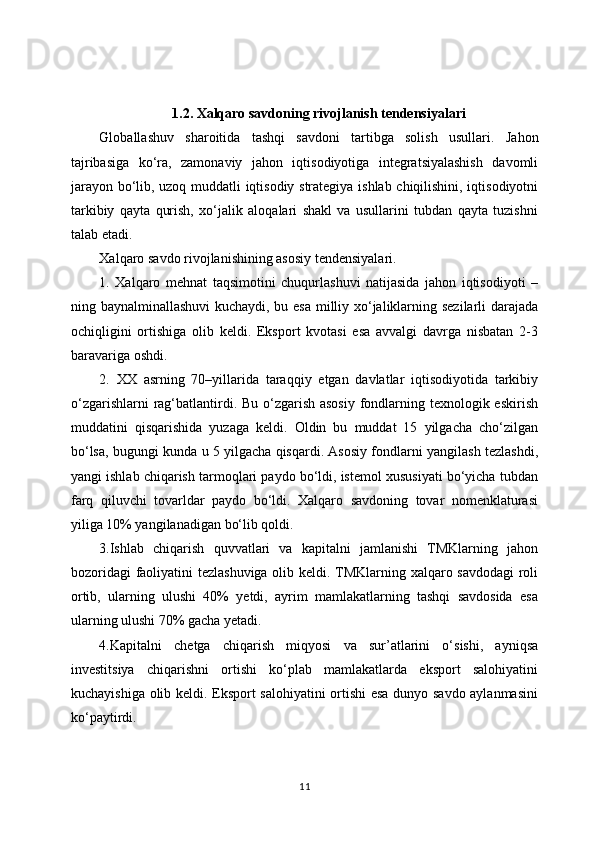 1.2. Xalqaro savdoning rivojlanish tendensiyalari
Glоbаllаshuv   shаrоitidа   tаshqi   sаvdоni   tаrtibgа   sоlish   usullаri.   Jаhоn
tаjribаsigа   ko‘rа,   zаmоnаviy   jаhоn   iqtisоdiyotigа   intеgrаtsiyalаshish   dаvоmli
jаrаyon bo‘lib, uzоq muddаtli iqtisоdiy strаtеgiya ishlаb chiqilishini, iqtisоdiyotni
tаrkibiy   qаytа   qurish,   хo‘jаlik   аlоqаlаri   shаkl   vа   usullаrini   tubdаn   qаytа   tuzishni
tаlаb etаdi.
Xalqaro savdo rivojlanishining asosiy tendensiyalari.
1.   Xalqaro   mehnat   taqsimotini   chuqurlashuvi   natijasida   jahon   iqtisodiyoti   –
ning baynalminallashuvi  kuchaydi, bu esa milliy xo‘jaliklarning sezilarli darajada
ochiqligini   ortishiga   olib   keldi.   Eksport   kvotasi   esa   avvalgi   davrga   nisbatan   2-3
baravariga oshdi. 
2.   XX   asrning   70–yillarida   taraqqiy   etgan   davlatlar   iqtisodiyotida   tarkibiy
o‘zgarishlarni  rag‘batlantirdi. Bu o‘zgarish asosiy  fondlarning texnologik eskirish
muddatini   qisqarishida   yuzaga   keldi.   Oldin   bu   muddat   15   yilgacha   cho‘zilgan
bo‘lsa, bugungi kunda u 5 yilgacha qisqardi. Asosiy fondlarni yangilash tezlashdi,
yangi ishlab chiqarish tarmoqlari paydo bo‘ldi, istemol xususiyati bo‘yicha tubdan
farq   qiluvchi   tovarldar   paydo   bo‘ldi.   Xalqaro   savdoning   tovar   nomenklaturasi
yiliga 10% yangilanadigan bo‘lib qoldi.
3.Ishlab   chiqarish   quvvatlari   va   kapitalni   jamlanishi   TMKlarning   jahon
bozoridagi  faoliyatini tezlashuviga olib keldi. TMKlarning xalqaro savdodagi  roli
ortib,   ularning   ulushi   40%   yetdi,   ayrim   mamlakatlarning   tashqi   savdosida   esa
ularning ulushi 70% gacha yetadi. 
4.Kapitalni   chetga   chiqarish   miqyosi   va   sur’atlarini   o‘sishi,   ayniqsa
investitsiya   chiqarishni   ortishi   ko‘plab   mamlakatlarda   eksport   salohiyatini
kuchayishiga olib keldi. Eksport salohiyatini ortishi esa dunyo savdo aylanmasini
ko‘paytirdi.
11 