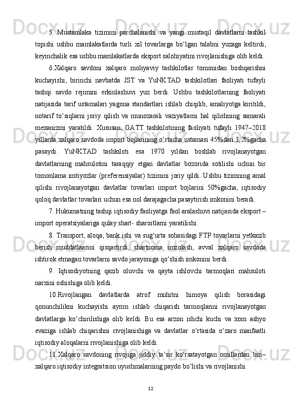 5.   Mustamlaka   tizimini   parchalanishi   va   yangi   mustaqil   davlatlarni   tashkil
topishi   ushbu   mamlakatlarda   turli   xil   tovarlarga   bo‘lgan   talabni   yuzaga   keltirdi,
keyinchalik esa ushbu mamlakatlarda eksport salohiyatini rivojlanishiga olib keldi.
6.Xalqaro   savdoni   xalqaro   moliyaviy   tashkilotlar   tomonidan   boshqarishni
kuchayishi,   birinchi   navbatda   JST   va   YuNKTAD   tashkilotlari   faoliyati   tufayli
tashqi   savdo   rejimini   erkinlashuvi   yuz   berdi.   Ushbu   tashkilotlarning   faoliyati
natijasida   tarif   ustamalari   yagona   standartlari   ishlab   chiqilib,   amaliyotga   kiritildi,
notarif   to‘siqlarni   joriy   qilish   va   munozarali   vaziyatlarni   hal   qilishning   samarali
mexanizmi   yaratildi.   Xususan,   GATT   tashkilotining   faoliyati   tufayli   1947–2018
yillarda xalqaro savdoda import bojlarining o‘rtacha ustamasi 45%dan 3,2%gacha
pasaydi.   YuNKTAD   tashkiloti   esa   1970   yildan   boshlab   rivojlanayotgan
davlatlarning   mahsulotini   taraqqiy   etgan   davlatlar   bozorida   sotilishi   uchun   bir
tomonlama imtiyozlar (preferensiyalar) tizimini joriy qildi. Ushbu tizimning amal
qilishi   rivojlanayotgan   davlatlar   tovarlari   import   bojlarini   50%gacha,   iqtisodiy
qoloq davlatlar tovarlari uchun esa nol darajagacha pasaytirish imkonini beradi.
7. Hukumatning tashqi iqtisodiy faoliyatga faol aralashuvi natijasida eksport –
import operatsiyalariga qulay shart- sharoitlarni yaratilishi.
8. Transport, aloqa, bank ishi va sug‘urta sohasidagi FTP tovarlarni yetkazib
berish   muddatlaarini   qisqartirdi,   shartnoma   imzolash,   avval   xalqaro   savdoda
ishtirok etmagan tovarlarni savdo jarayoniga qo‘shish imkonini berdi.
9.   Iqtisodiyotning   qazib   oluvchi   va   qayta   ishlovchi   tarmoqlari   mahsuloti
narxini oshishiga olib keldi. 
10.Rivojlangan   davlatlarda   atrof   muhitni   himoya   qilish   borasidagi
qonunchilikni   kuchayishi   ayrim   ishlab   chiqarish   tarmoqlarini   rivojlanayotgan
davlatlarga   ko‘chirilishiga   olib   keldi.   Bu   esa   arzon   ishchi   kuchi   va   xom   ashyo
evaziga   ishlab   chiqarishni   rivojlanishiga   va   davlatlar   o‘rtasida   o‘zaro   manfaatli
iqtisodiy aloqalarni rivojlanishiga olib keldi. 
11.Xalqaro   savdoning   rivojiga   jiddiy   ta’sir   ko‘rsatayotgan   omillardan   biri–
xalqaro iqtisodiy integratsion uyushmalarning paydo bo‘lishi va rivojlanishi.
12 