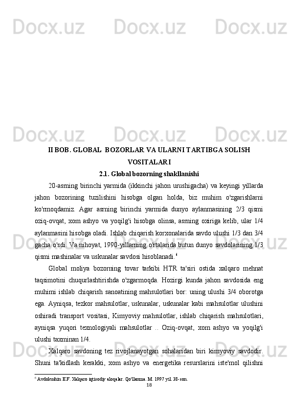 II BOB. GLOBAL  BOZORLAR VA ULARNI TARTIBGA SOLISH
VOSITALARI
2.1. Global bozorning shakllanishi
20-asrning birinchi  yarmida (ikkinchi jahon urushigacha)  va keyingi yillarda
jahon   bozorining   tuzilishini   hisobga   olgan   holda,   biz   muhim   o'zgarishlarni
ko'rmoqdamiz.   Agar   asrning   birinchi   yarmida   dunyo   aylanmasining   2/3   qismi
oziq-ovqat,   xom   ashyo   va   yoqilg'i   hisobga   olinsa,   asrning   oxiriga   kelib,   ular   1/4
aylanmasini hisobga oladi. Ishlab chiqarish korxonalarida savdo ulushi 1/3 dan 3/4
gacha o'sdi. Va nihoyat, 1990-yillarning o'rtalarida butun dunyo savdolarining 1/3
qismi mashinalar va uskunalar savdosi hisoblanadi. 6
 
Global   moliya   bozorning   tovar   tarkibi   HTR   ta'siri   ostida   xalqaro   mehnat
taqsimotini   chuqurlashtirishda   o'zgarmoqda.   Hozirgi   kunda   jahon   savdosida   eng
muhimi   ishlab   chiqarish   sanoatining   mahsulotlari   bor:   uning   ulushi   3/4   oborotga
ega.   Ayniqsa,   tezkor   mahsulotlar,   uskunalar,   uskunalar   kabi   mahsulotlar   ulushini
oshiradi   transport   vositasi,   Kimyoviy   mahsulotlar,   ishlab   chiqarish   mahsulotlari,
ayniqsa   yuqori   texnologiyali   mahsulotlar   ..   Oziq-ovqat,   xom   ashyo   va   yoqilg'i
ulushi taxminan 1/4.
Xalqaro   savdoning   tez   rivojlanayotgan   sohalaridan   biri   kimyoviy   savdodir.
Shuni   ta'kidlash   kerakki,   xom   ashyo   va   energetika   resurslarini   iste'mol   qilishni
6
 Avdokushin E.F. Xalqaro iqtisodiy aloqalar. Qo'llanma. M. 1997 yil. 38-son.
18 