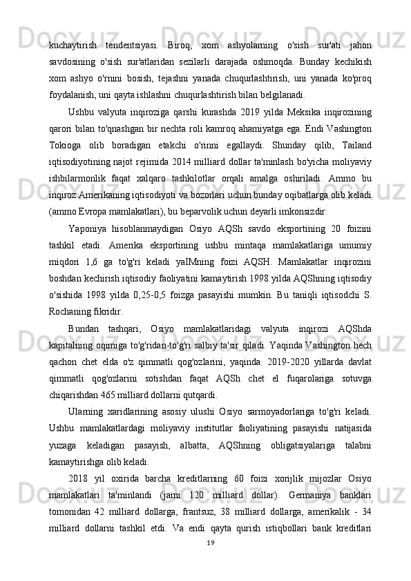 kuchaytirish   tendentsiyasi.   Biroq,   xom   ashyolarning   o'sish   sur'ati   jahon
savdosining   o'sish   sur'atlaridan   sezilarli   darajada   oshmoqda.   Bunday   kechikish
xom   ashyo   o'rnini   bosish,   tejashni   yanada   chuqurlashtirish,   uni   yanada   ko'proq
foydalanish, uni qayta ishlashni chuqurlashtirish bilan belgilanadi.
Ushbu   valyuta   inqiroziga   qarshi   kurashda   2019   yilda   Meksika   inqirozining
qarori bilan to'qnashgan bir nechta roli kamroq ahamiyatga ega. Endi Vashington
Tokioga   olib   boradigan   etakchi   o'rinni   egallaydi.   Shunday   qilib,   Tailand
iqtisodiyotining najot  rejimida 2014 milliard dollar ta'minlash bo'yicha moliyaviy
ishbilarmonlik   faqat   xalqaro   tashkilotlar   orqali   amalga   oshiriladi.   Ammo   bu
inqiroz Amerikaning iqtisodiyoti va bozorlari uchun bunday oqibatlarga olib keladi
(ammo Evropa mamlakatlari), bu beparvolik uchun deyarli imkonsizdir.
Yaponiya   hisoblanmaydigan   Osiyo   AQSh   savdo   eksportining   20   foizini
tashkil   etadi.   Amerika   eksportining   ushbu   mintaqa   mamlakatlariga   umumiy
miqdori   1,6   ga   to'g'ri   keladi   yaIMning   foizi   AQSH.   Mamlakatlar   inqirozini
boshdan kechirish iqtisodiy faoliyatini kamaytirish 1998 yilda AQShning iqtisodiy
o'sishida   1998   yilda   0,25-0,5   foizga   pasayishi   mumkin.   Bu   taniqli   iqtisodchi   S.
Rochaning fikridir.
Bundan   tashqari,   Osiyo   mamlakatlaridagi   valyuta   inqirozi   AQShda
kapitalning oqimiga to'g'ridan-to'g'ri salbiy ta'sir qiladi. Yaqinda Vashington hech
qachon   chet   elda   o'z   qimmatli   qog'ozlarini,   yaqinda.   2019-2020   yillarda   davlat
qimmatli   qog'ozlarini   sotishdan   faqat   AQSh   chet   el   fuqarolariga   sotuvga
chiqarishdan 465 milliard dollarni qutqardi.
Ularning   xaridlarining   asosiy   ulushi   Osiyo   sarmoyadorlariga   to'g'ri   keladi.
Ushbu   mamlakatlardagi   moliyaviy   institutlar   faoliyatining   pasayishi   natijasida
yuzaga   keladigan   pasayish,   albatta,   AQShning   obligatsiyalariga   talabni
kamaytirishga olib keladi.
2018   yil   oxirida   barcha   kreditlarning   60   foizi   xorijlik   mijozlar   Osiyo
mamlakatlari   ta'minlandi   (jami   120   milliard   dollar).   Germaniya   banklari
tomonidan   42   milliard   dollarga,   frantsuz,   38   milliard   dollarga,   amerikalik   -   34
milliard   dollarni   tashkil   etdi.   Va   endi   qayta   qurish   istiqbollari   bank   kreditlari
19 