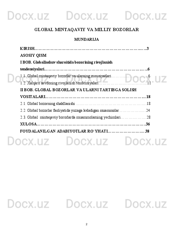 GLOBAL MINTAQAVIY VA MILLIY BOZORLAR
MUNDARIJA
KIRISH……………………………………………………………………..…...3
ASOSIY QISM
I BOB. G loballashuv sharoitida bozorining rivojlanish 
tendensiyalari……………………………………………………………….…...6
1.1.  Global mintaqaviy bozorlar va ularning xususiyatlari………...………….….6
1.2.  Xalqaro savdoning rivojlanish tendensiyalari……………….……………....11
II BOB. GLOBAL BOZORLAR VA ULARNI TARTIBGA SOLISH 
VOSITALARI………………………….…………………………………….…18
2.1.  Global bozorning shakllanishi ….……………………………………….….18
2.2.  Global bozorlar faoliyatida yuzaga keladigan muammolar……………..….24
2.3. Global  mintaqaviy bororlarda muammolarning yechimlari……….……….28
XULOSA………………………………………………………………………..36
FOYDALANILGAN ADABIYOTLAR RO`YHATI…………………….….38
2 