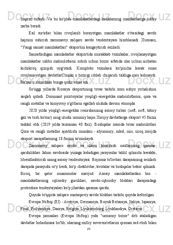 Inqiroz   tufayli.   Va   bu   ko'plab   mamlakatlardagi   banklarning   manfaatlariga   jiddiy
zarba beradi.
Esil   sur'atlar   bilan   rivojlanib   borayotgan   mamlakatlar   o'rtasidagi   savdo
hajmini   oshirish   zamonaviy   xalqaro   savdo   tendentsiyasi   hisoblanadi.   Xususan,
"Yangi sanoat mamlakatlari" eksportini kengaytirish sezilarli.
Sanoatlashgan   mamlakatlar   eksportida   murakkab   texnikalar,   rivojlanayotgan
mamlakatlar  ushbu  mahsulotlarni   sotish  uchun  bozor   sifatida  ular   uchun nisbatan
kichikroq   qiziqish   uyg'otadi.   Kompleks   texnikasi   ko'pincha   kerak   emas
rivojlanayotgan davlatlarChunki u hozirgi ishlab chiqarish tsikliga mos kelmaydi.
Ba'zan u shunchaki bunga qodir emas edi.
So'nggi   yillarda   Rossiya   eksportining   tovar   tarkibi   xom   ashyo   yo'nalishini
saqlab   qoladi.   Dominant   pozitsiyalar   yoqilg'i-energetika   mahsulotlarini,   qora   va
rangli metallar va kimyoviy o'g'itlarni egallab olishda davom etmoqda.
2020   yilda   yoqilg'i-energetika   resurslarining   asosiy   turlari   (neft,   neft,   tabiiy
gaz va tosh ko'mir) ning ulushi umumiy hajm Xorijiy davlatlarga eksport 45 foizni
tashkil   etdi   (2019   yilda   taxminan   40   foiz).   Boshqalar   orasida   tovar   mahsulotlari
Qora   va   rangli   metallar   ajratilishi   mumkin   -   alyuminiy,   nikel,   mis,   uzoq   xorijda
eksport xarajatlarining 18 foizini ta'minlaydi.
Zamonaviy   xalqaro   savdo   va   ularni   kurashish   usullarining   qarama-
qarshiliklari   Jahon   savdosida   yuzaga   keladigan   jarayonlar   tahlil   qilinishi   kerakki,
liberallashtirish uning asosiy tendentsiyasi. Bojxona to'lovlari darajasining sezilarli
darajada pasayishi ro'y berdi, ko'p cheklovlar, kvotalar va boshqalar bekor qilinadi.
Biroq,   bir   qator   muammolar   mavjud.   Asosiy   mamlakatlardan   biri   -
mamlakatlarning   iqtisodiy   guruhlari,   savdo-iqtisodiy   bloklari   darajasidagi
protsedura tendentsiyalari ko'p jihatdan qarama-qarshi.
Quyida to'qqizta xalqaro mintaqaviy savdo bloklari tarkibi quyida keltirilgan:
Evropa Ittifoqi (EI) - Avstriya, Germaniya, Buyuk Britaniya, Italiya, Ispaniya,
Final, Finlyandiya, Daniya, Belgiya, Lyuksemburg, Lyuklandiya, Gretsiya.
Evropa   jamoalari   (Evropa   Ittifoqi)   yoki   "umumiy   bozor"   deb   ataladigan
davlatlar birlashmasi bo'lib, ularning milliy suverenitetlarini qisman rad etish bilan
20 