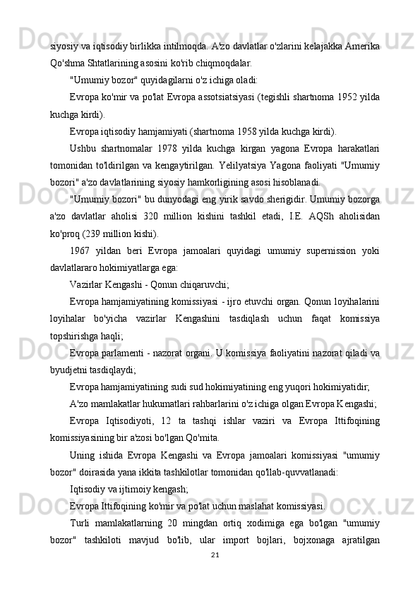 siyosiy va iqtisodiy birlikka intilmoqda. A'zo davlatlar o'zlarini kelajakka Amerika
Qo'shma Shtatlarining asosini ko'rib chiqmoqdalar.
"Umumiy bozor" quyidagilarni o'z ichiga oladi:
Evropa ko'mir va po'lat Evropa assotsiatsiyasi (tegishli shartnoma 1952 yilda
kuchga kirdi).
Evropa iqtisodiy hamjamiyati (shartnoma 1958 yilda kuchga kirdi).
Ushbu   shartnomalar   1978   yilda   kuchga   kirgan   yagona   Evropa   harakatlari
tomonidan   to'ldirilgan   va   kengaytirilgan.   Yelilyatsiya   Yagona   faoliyati   "Umumiy
bozori" a'zo davlatlarining siyosiy hamkorligining asosi hisoblanadi.
"Umumiy bozori" bu dunyodagi eng yirik savdo sherigidir. Umumiy bozorga
a'zo   davlatlar   aholisi   320   million   kishini   tashkil   etadi,   I.E.   AQSh   aholisidan
ko'proq (239 million kishi).
1967   yildan   beri   Evropa   jamoalari   quyidagi   umumiy   supernission   yoki
davlatlararo hokimiyatlarga ega:
Vazirlar Kengashi - Qonun chiqaruvchi;
Evropa hamjamiyatining komissiyasi - ijro etuvchi organ. Qonun loyihalarini
loyihalar   bo'yicha   vazirlar   Kengashini   tasdiqlash   uchun   faqat   komissiya
topshirishga haqli;
Evropa parlamenti - nazorat organi. U komissiya faoliyatini nazorat qiladi va
byudjetni tasdiqlaydi;
Evropa hamjamiyatining sudi sud hokimiyatining eng yuqori hokimiyatidir;
A'zo mamlakatlar hukumatlari rahbarlarini o'z ichiga olgan Evropa Kengashi;
Evropa   Iqtisodiyoti,   12   ta   tashqi   ishlar   vaziri   va   Evropa   Ittifoqining
komissiyasining bir a'zosi bo'lgan Qo'mita.
Uning   ishida   Evropa   Kengashi   va   Evropa   jamoalari   komissiyasi   "umumiy
bozor" doirasida yana ikkita tashkilotlar tomonidan qo'llab-quvvatlanadi:
Iqtisodiy va ijtimoiy kengash;
Evropa Ittifoqining ko'mir va po'lat uchun maslahat komissiyasi.
Turli   mamlakatlarning   20   mingdan   ortiq   xodimiga   ega   bo'lgan   "umumiy
bozor"   tashkiloti   mavjud   bo'lib,   ular   import   bojlari,   bojxonaga   ajratilgan
21 