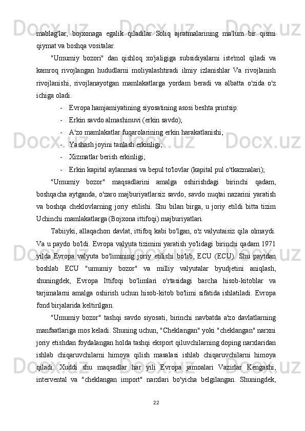 mablag'lar,   bojxonaga   egalik   qiladilar   Soliq   ajratmalarining   ma'lum   bir   qismi
qiymat va boshqa vositalar.
"Umumiy   bozori"   dan   qishloq   xo'jaligiga   subsidiyalarni   iste'mol   qiladi   va
kamroq   rivojlangan   hududlarni   moliyalashtiradi   ilmiy   izlanishlar   Va   rivojlanish
rivojlanishi,   rivojlanayotgan   mamlakatlarga   yordam   beradi   va   albatta   o'zida   o'z
ichiga oladi.
- Evropa hamjamiyatining siyosatining asosi beshta printsip:
- Erkin savdo almashinuvi (erkin savdo);
- A'zo mamlakatlar fuqarolarining erkin harakatlanishi;
- Yashash joyini tanlash erkinligi;
- Xizmatlar berish erkinligi;
- Erkin kapital aylanmasi va bepul to'lovlar (kapital pul o'tkazmalari);
"Umumiy   bozor"   maqsadlarini   amalga   oshirishdagi   birinchi   qadam,
boshqacha aytganda, o'zaro majburiyatlarsiz savdo, savdo nuqtai nazarini yaratish
va   boshqa   cheklovlarning   joriy   etilishi.   Shu   bilan   birga,   u   joriy   etildi   bitta   tizim
Uchinchi mamlakatlarga (Bojxona ittifoqi) majburiyatlari.
Tabiiyki, allaqachon davlat, ittifoq kabi bo'lgan, o'z valyutaisiz qila olmaydi.
Va u paydo bo'ldi. Evropa valyuta tizimini yaratish yo'lidagi birinchi qadam 1971
yilda   Evropa   valyuta   bo'limining   joriy   etilishi   bo'lib,   ECU   (ECU).   Shu   paytdan
boshlab   ECU   "umumiy   bozor"   va   milliy   valyutalar   byudjetini   aniqlash,
shuningdek,   Evropa   Ittifoqi   bo'limlari   o'rtasidagi   barcha   hisob-kitoblar   va
tarjimalarni   amalga  oshirish   uchun  hisob-kitob  bo'limi   sifatida  ishlatiladi.  Evropa
fond birjalarida keltirilgan.
"Umumiy   bozor"   tashqi   savdo   siyosati,   birinchi   navbatda   a'zo   davlatlarning
manfaatlariga mos keladi. Shuning uchun, "Cheklangan" yoki "cheklangan" narxni
joriy etishdan foydalangan holda tashqi eksport qiluvchilarning doping narxlaridan
ishlab   chiqaruvchilarni   himoya   qilish   masalasi   ishlab   chiqaruvchilarni   himoya
qiladi.   Xuddi   shu   maqsadlar   har   yili   Evropa   jamoalari   Vazirlar   Kengashi,
intervental   va   "cheklangan   import"   narxlari   bo'yicha   belgilangan.   Shuningdek,
22 