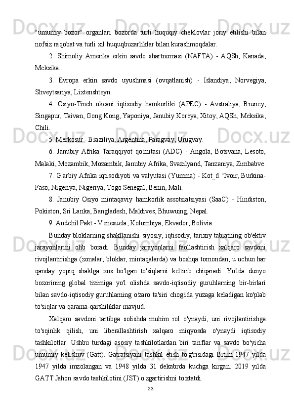 "umumiy   bozor"   organlari   bozorda   turli   huquqiy   cheklovlar   joriy   etilishi   bilan
nofsiz raqobat va turli xil huquqbuzarliklar bilan kurashmoqdalar.
2.   Shimoliy   Amerika   erkin   savdo   shartnomasi   (NAFTA)   -   AQSh,   Kanada,
Meksika.
3.   Evropa   erkin   savdo   uyushmasi   (ovqatlanish)   -   Islandiya,   Norvegiya,
Shveytsariya, Lixtenshteyn.
4.   Osiyo-Tinch   okeani   iqtisodiy   hamkorliki   (APEC)   -   Avstraliya,   Bruney,
Singapur, Taivan, Gong Kong, Yaponiya, Janubiy Koreya, Xitoy, AQSh, Meksika,
Chili.
5. Merkosur - Braziliya, Argentina, Paragvay, Urugvay.
6.   Janubiy   Afrika   Taraqqiyot   qo'mitasi   (ADC)   -   Angola,   Botsvana,   Lesoto,
Malaki, Mozambik, Mozambik, Janubiy Afrika, Svazilyand, Tanzaniya, Zimbabve.
7. G'arbiy Afrika iqtisodiyoti va valyutasi (Yumma) - Kot_d "Ivoir, Burkina-
Faso, Nigeriya, Nigeriya, Togo Senegal, Benin, Mali.
8.   Janubiy   Osiyo   mintaqaviy   hamkorlik   assotsiatsiyasi   (SaaC)   -   Hindiston,
Pokiston, Sri Lanka, Bangladesh, Maldives, Bhuwuing, Nepal.
9. Andchil Pakt - Venesuela, Kolumbiya, Ekvador, Bolivia.
Bunday bloklarning shakllanishi siyosiy, iqtisodiy, tarixiy tabiatning ob'ektiv
jarayonlarini   olib   boradi.   Bunday   jarayonlarni   faollashtirish   xalqaro   savdoni
rivojlantirishga (zonalar, bloklar, mintaqalarda) va boshqa tomondan, u uchun har
qanday   yopiq   shaklga   xos   bo'lgan   to'siqlarni   keltirib   chiqaradi.   Yo'lda   dunyo
bozorining   global   tizimiga   yo'l   olishda   savdo-iqtisodiy   guruhlarning   bir-birlari
bilan savdo-iqtisodiy guruhlarning o'zaro ta'siri chog'ida yuzaga keladigan ko'plab
to'siqlar va qarama-qarshiliklar mavjud.
Xalqaro   savdoni   tartibga   solishda   muhim   rol   o'ynaydi,   uni   rivojlantirishga
to'sqinlik   qilish,   uni   liberallashtirish   xalqaro   miqyosda   o'ynaydi   iqtisodiy
tashkilotlar.   Ushbu   turdagi   asosiy   tashkilotlardan   biri   tariflar   va   savdo   bo'yicha
umumiy   kelishuv   (Gatt).   Gatratsiyani   tashkil   etish   to'g'risidagi   Bitim   1947   yilda
1947   yilda   imzolangan   va   1948   yilda   31   dekabrda   kuchga   kirgan.   2019   yilda
GATT Jahon savdo tashkilotini (JST) o'zgartirishni to'xtatdi.
23 