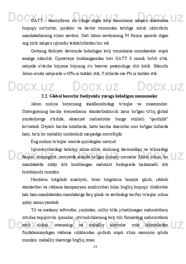 GATT   -   tamoyillarni   o'z   ichiga   olgan   ko'p   tomonlama   xalqaro   shartnoma
huquqiy   me'yorlar,   qoidalar   va   davlat   tomonidan   tartibga   solish   ishtirokchi
mamlakatlarning   o'zaro   savdosi.   Gatt   Jahon   savdosining   94   foizini   qamrab   olgan
eng yirik xalqaro iqtisodiy tashkilotlardan biri edi.
Gattning   faoliyati   davomida   birlashgan   ko'p   tomonlama   muzokaralar   orqali
amalga   oshirildi.   Operatsiya   boshlanganidan   beri   GATT   8   raundi   bo'lib   o'tdi,
natijada   o'rtacha   bojxona   bojining   o'n   baravar   pasayishiga   olib   keldi.   Ikkinchi
Jahon urushi natijasida u 40% ni tashkil etdi, 9 yillarda esa 4% ni tashkil etdi.
2.2. Global bozorlar faoliyatida yuzaga keladigan muammolar
Jahon   moliya   bozorining   shakllanishidagi   to'siqlar   va   muammolar .
Strategiyaning   barcha   elementlarini   standartlashtirish   zarur   bo'lgan   to'liq   global
yondashuvga   o'tishda,   aksariyat   mahsulotlar   bunga   sezilarli   "qarshilik"
ko'rsatadi.   Deyarli   barcha   holatlarda,   hatto  barcha   sharoitlar  mos   bo'lgan  hollarda
ham, ba'zi bir mahalliy moslashish maqsadga muvofiqdir.
Eng muhim to'siqlar orasida quyidagilar mavjud:
Iqtisodiyotlardagi   tarkibiy   xilma-xillik,   aholining   daromadlari   va   ta'limidagi
farqlar, shuningdek, jamiyatda amalda bo'lgan ijtimoiy normalar.   Misol uchun, bir
mamlakatda   oddiy   deb   hisoblangan   mahsulot   boshqasida   hashamatli   deb
hisoblanishi mumkin.
Narxlarni   belgilash   amaliyoti,   tovar   belgilarini   himoya   qilish,   ishlash
standartlari va reklama kampaniyasi amaliyotlari bilan bog'liq huquqiy cheklovlar
hali ham mamlakatdan mamlakatga farq qiladi va savdodagi tarifsiz to'siqlar uchun
qulay zamin yaratadi.
Til va madaniy tafovutlar, jumladan, milliy tilda jo'natilmagan mahsulotlarni
sotishni taqiqlovchi qonunlar, iste'molchilarning ko'p tilli formatdagi mahsulotlarni
sotib   olishni   istamasligi   va   mahalliy   aktyorlar   yoki   hikoyalardan
foydalanmaydigan   reklama   roliklaridan   qochish   orqali   o'zini   namoyon   qilishi
mumkin. mahalliy sharoitga bog'liq emas.
24 