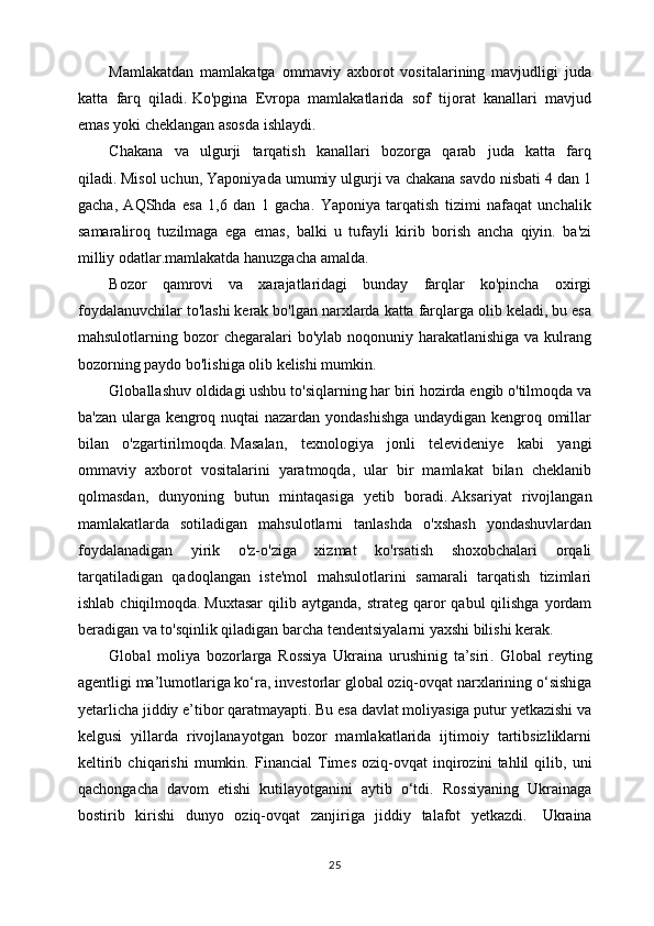 Mamlakatdan   mamlakatga   ommaviy   axborot   vositalarining   mavjudligi   juda
katta   farq   qiladi.   Ko'pgina   Evropa   mamlakatlarida   sof   tijorat   kanallari   mavjud
emas yoki cheklangan asosda ishlaydi.
Chakana   va   ulgurji   tarqatish   kanallari   bozorga   qarab   juda   katta   farq
qiladi.   Misol uchun, Yaponiyada umumiy ulgurji va chakana savdo nisbati 4 dan 1
gacha,   AQShda   esa   1,6   dan   1   gacha.   Yaponiya   tarqatish   tizimi   nafaqat   unchalik
samaraliroq   tuzilmaga   ega   emas,   balki   u   tufayli   kirib   borish   ancha   qiyin.   ba'zi
milliy odatlar.mamlakatda hanuzgacha amalda.
Bozor   qamrovi   va   xarajatlaridagi   bunday   farqlar   ko'pincha   oxirgi
foydalanuvchilar to'lashi kerak bo'lgan narxlarda katta farqlarga olib keladi, bu esa
mahsulotlarning bozor  chegaralari  bo'ylab  noqonuniy harakatlanishiga  va kulrang
bozorning paydo bo'lishiga olib kelishi mumkin.
Globallashuv oldidagi ushbu to'siqlarning har biri hozirda engib o'tilmoqda va
ba'zan ularga kengroq nuqtai nazardan yondashishga undaydigan kengroq omillar
bilan   o'zgartirilmoqda.   Masalan,   texnologiya   jonli   televideniye   kabi   yangi
ommaviy   axborot   vositalarini   yaratmoqda,   ular   bir   mamlakat   bilan   cheklanib
qolmasdan,   dunyoning   butun   mintaqasiga   yetib   boradi.   Aksariyat   rivojlangan
mamlakatlarda   sotiladigan   mahsulotlarni   tanlashda   o'xshash   yondashuvlardan
foydalanadigan   yirik   o'z-o'ziga   xizmat   ko'rsatish   shoxobchalari   orqali
tarqatiladigan   qadoqlangan   iste'mol   mahsulotlarini   samarali   tarqatish   tizimlari
ishlab  chiqilmoqda.   Muxtasar  qilib aytganda,  strateg  qaror   qabul  qilishga  yordam
beradigan va to'sqinlik qiladigan barcha tendentsiyalarni yaxshi bilishi kerak.
Global   moliya   bozorlarga   Rossiya   Ukraina   urushinig   ta’siri .   Global   reyting
agentligi ma’lumotlariga ko‘ra , investorlar global oziq-ovqat narxlarining o‘sishiga
yetarlicha jiddiy e’tibor qaratmayapti. Bu esa davlat moliyasiga putur yetkazishi va
kelgusi   yillarda   rivojlanayotgan   bozor   mamlakatlarida   ijtimoiy   tartibsizliklarni
keltirib   chiqarishi   mumkin.   Financial   Times   oziq-ovqat   inqirozini   tahlil   qilib ,   uni
qachongacha   davom   etishi   kutilayotganini   aytib   o‘tdi.   Rossiyaning   Ukrainaga
bostirib   kirishi   dunyo   oziq-ovqat   zanjiriga   jiddiy   talafot   yetkazdi.     Ukraina
25 