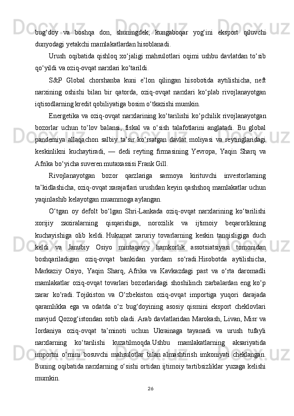 bug‘doy   va   boshqa   don,   shuningdek,   kungaboqar   yog‘ini   eksport   qiluvchi
dunyodagi yetakchi mamlakatlardan hisoblanadi.  
Urush   oqibatida   qishloq   xo‘jaligi   mahsulotlari   oqimi   ushbu   davlatdan   to‘sib
qo‘yildi va oziq-ovqat narxlari ko‘tarildi.  
S&P   Global   chorshanba   kuni   e’lon   qilingan   hisobotida   aytilishicha,   neft
narxining   oshishi   bilan   bir   qatorda,   oziq-ovqat   narxlari   ko‘plab   rivojlanayotgan
iqtisodlarning kredit qobiliyatiga bosim o‘tkazishi mumkin.
Energetika   va  oziq-ovqat   narxlarining  ko‘tarilishi   ko‘pchilik  rivojlanayotgan
bozorlar   uchun   to‘lov   balansi,   fiskal   va   o‘sish   talafotlarini   anglatadi.   Bu   global
pandemiya   allaqachon   salbiy   ta’sir   ko‘rsatgan   davlat   moliyasi   va   reytinglaridagi
keskinlikni   kuchaytiradi,   —   dedi   reyting   firmasining   Yevropa,   Yaqin   Sharq   va
Afrika bo‘yicha suveren mutaxassisi Frank Gill.
Rivojlanayotgan   bozor   qarzlariga   sarmoya   kirituvchi   investorlarning
ta’kidlashicha, oziq-ovqat xarajatlari urushdan keyin qashshoq mamlakatlar uchun
yaqinlashib kelayotgan muammoga aylangan.  
O‘tgan   oy   defolt   bo‘lgan   Shri-Lankada   oziq-ovqat   narxlarining   ko‘tarilishi
xorijiy   zaxiralarning   qisqarishiga,   norozilik   va   ijtimoiy   beqarorlikning
kuchayishiga   olib   keldi.   Hukumat   zaruriy   tovarlarning   keskin   tanqisligiga   duch
keldi   va   Janubiy   Osiyo   mintaqaviy   hamkorlik   assotsiatsiyasi   tomonidan
boshqariladigan   oziq-ovqat   bankidan   yordam   so‘radi.Hisobotda   aytilishicha,
Markaziy   Osiyo,   Yaqin   Sharq,   Afrika   va   Kavkazdagi   past   va   o‘rta   daromadli
mamlakatlar   oziq-ovqat   tovarlari   bozorlaridagi   shoshilinch   zarbalardan   eng   ko‘p
zarar   ko‘radi.   Tojikiston   va   O‘zbekiston   oziq-ovqat   importiga   yuqori   darajada
qaramlikka   ega   va   odatda   o‘z   bug‘doyining   asosiy   qismini   eksport   cheklovlari
mavjud Qozog‘istondan sotib oladi.   Arab davlatlaridan Marokash, Livan, Misr  va
Iordaniya   oziq-ovqat   ta’minoti   uchun   Ukrainaga   tayanadi   va   urush   tufayli
narxlarning   ko‘tarilishi   kuzatilmoqda.Ushbu   mamlakatlarning   aksariyatida
importni   o‘rnini   bosuvchi   mahsulotlar   bilan   almashtirish   imkoniyati   cheklangan.
Buning oqibatida narxlarning o‘sishi ortidan ijtimoiy tartibsizliklar yuzaga kelishi
mumkin.                   
26 