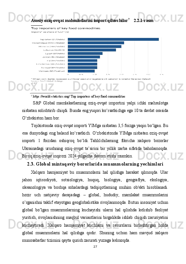 Asosiy oziq-ovqat mahsulotlarini import qiluvchilar 7
      2.2.1-rasm
 
 https://world-statistics.org/ Top importers of key food commodities⁷
  S&P   Global   mamlakatlarning   oziq-ovqat   importini   yalpi   ichki   mahsulotga
nisbatan solishtirib chiqdi. Bunda eng yuqori ko‘rsatkichga ega 10 ta davlat orasida
O‘zbekiston ham bor.
Tojikistonda oziq-ovqat importi YIMga nisbatan 3,5 foizga yaqin bo‘lgan. Bu
esa dunyodagi eng baland ko‘rsatkich. O‘zbekistonda YIMga nisbatan oziq-ovqat
importi   1   foizdan   oshiqroq   bo‘ldi.   Tahlilchilarning   fikricha   xalqaro   bozorlar
Ukrainadagi   urushning   oziq-ovqat   ta’sirini   bir   yillik   zarba   sifatida   baholamoqda.
Biroq oziq-ovqat inqirozi 2024-yilgacha davom etishi mumkin.
2.3. Global mintaqaviy bororlarida muammolarning yechimlari
Xalqaro   hamjamiyat   bu   muammolarni   hal   qilishga   harakat   qilmoqda.   Ular
jahon   iqtisodiyoti,   sotsiologiya,   huquq,   biologiya,   gеografiya,   ekologiya,
okеanologiya   va   boshqa   sohalardagi   tadqiqotlarning   muhim   ob'еkti   hisoblanadi.
hozir   uch   natijaviy   darajadagi   –   global,   hududiy,   mamlakat   muammolarini
o’rganishni taklif etayotgan gеoglobalistika rivojlanmoqda. Butun insoniyat uchun
global   bo’lgan   muammolarning   kuchayishi   ularni   hal   qilishda   kеlishib   faoliyat
yuritish, rivojlanishning maqbul variantlarini birgalikda ishlab chiqish zaruriyatini
kuchaytiradi.   Xalqaro   hamjamiyat   kuchlarni   va   rеsurslarni   birlashtirgan   holda
global   muammolarni   hal   qilishga   qodir.   Shuning   uchun   ham   mavjud   xalqaro
munosabatlar tizimini qayta qurish zarurati yuzaga kеlmoqda.
27 