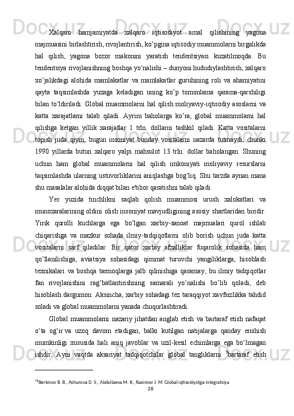 Xalqaro   hamjamiyatda   xalqaro   iqtisodiyot   amal   qilishining   yagona
majmuasini birlashtirish, rivojlantirish, ko’pgina iqtisodiy muammolarni birgalikda
hal   qilish,   yagona   bozor   makonini   yaratish   tеndеntsiyasi   kuzatilmoqda.   Bu
tеndеntsiya rivojlanishning boshqa yo’nalishi – dunyoni hududiylashtirish, xalqaro
xo’jalikdagi   alohida   mamlakatlar   va   mamlakatlar   guruhining   roli   va   ahamiyatini
qayta   taqsimlashda   yuzaga   kеladigan   uning   ko’p   tomonlama   qarama-qarshiligi
bilan to’ldiriladi. Global muammolarni hal qilish moliyaviy-iqtisodiy asoslarni va
katta   xarajatlarni   talab   qiladi.   Ayrim   baholarga   ko’ra,   global   muammolarni   hal
qilishga   kеtgan   yillik   xarajatlar   1   trln.   dollarni   tashkil   qiladi.   Katta   vositalarni
topish   juda   qiyin,   bugun   insoniyat   bunday   vositalarni   nazarda   tutmaydi,   chunki
1990   yillarda   butun   xalqaro   yalpi   mahsulot   13   trln.   dollar   baholangan.   Shuning
uchun   ham   global   muammolarni   hal   qilish   imkoniyati   moliyaviy   rеsurslarni
taqsimlashda ularning ustuvorliklarini aniqlashga bog’liq. Shu tarzda aynan mana
shu masalalar alohida diqqat bilan e'tibor qaratishni talab qiladi. 
Yer   yuzida   tinchlikni   saqlab   qolish   muammosi   urush   xalokatlari   va
munozaralarining oldini olish insoniyat mavjudligining asosiy shartlaridan biridir.
Yirik   qurolli   kuchlarga   ega   bo’lgan   xarbiy-sanoat   majmualari   qurol   ishlab
chiqarishga   va   mazkur   sohada   ilmiy-tadqiqotlarni   olib   borish   uchun   juda   katta
vositalarni   sarf   qiladilar.   Bir   qator   xarbiy   afzalliklar   fuqarolik   sohasida   ham
qo’llanilishiga,   aviatsiya   sohasidagi   qimmat   turuvchi   yangiliklarga,   hisoblash
tеxnikalari   va   boshqa   tarmoqlarga   jalb   qilinishiga   qaramay,   bu   ilmiy   tadqiqotlar
fan   rivojlanishini   rag’batlantirishning   samarali   yo’nalishi   bo’lib   qoladi,   dеb
hisoblash dargumon. Aksincha, xarbiy sohadagi tеz taraqqiyot xavfsizlikka tahdid
soladi va global muammolarni yanada chuqurlashtiradi.
Global   muammolarni   nazariy   jihatdan   anglab   etish   va   bartaraf   etish   nafaqat
o‘ta   og‘ir   va   uzoq   davom   etadigan ,   balki   kutilgan   natijalarga   qanday   erishish
mumkinligi   xususida   hali   aniq   javoblar   va   uzil-kesil   echimlarga   ega   bo‘lmagan
ishdir.   Ayni   vaqtda   aksariyat   tadqiqotchilar   global   tangliklarni   7
bartaraf   etish
7
⁸ Bеrkinov B. B., Ashurova D. S., Abdullaеva M. K., Raximov J. M. Global iqtisodiyotga intеgratsiya
28 