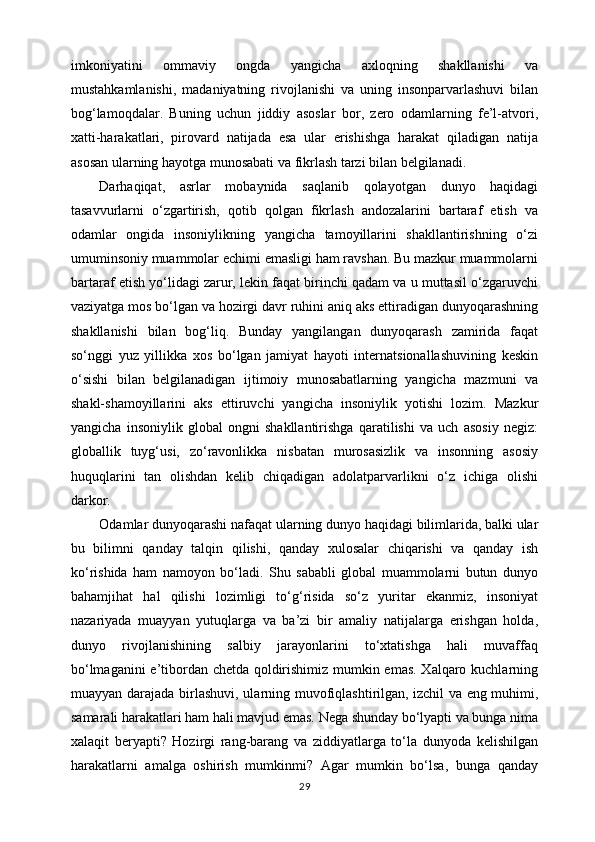 imkoniyatini   ommaviy   ongda   yangicha   axloqning   shakllanishi   va
mustahkamlanishi,   madaniyatning   rivojlanishi   va   uning   insonparvarlashuvi   bilan
bog‘lamoqdalar.   Buning   uchun   jiddiy   asoslar   bor,   zero   odamlarning   fe’l-atvori,
xatti-harakatlari,   pirovard   natijada   esa   ular   erishishga   harakat   qiladigan   natija
asosan ularning hayotga munosabati va fikrlash tarzi bilan belgilanadi.
Darhaqiqat,   asrlar   mobaynida   saqlanib   qolayotgan   dunyo   haqidagi
tasavvurlarni   o‘zgartirish,   qotib   qolgan   fikrlash   andozalarini   bartaraf   etish   va
odamlar   ongida   insoniylikning   yangicha   tamoyillarini   shakllantirishning   o‘zi
umuminsoniy muammolar echimi emasligi ham ravshan. Bu mazkur muammolarni
bartaraf etish yo‘lidagi zarur, lekin faqat birinchi qadam va u muttasil o‘zgaruvchi
vaziyatga mos bo‘lgan va hozirgi davr ruhini aniq aks ettiradigan dunyoqarashning
shakllanishi   bilan   bog‘liq.   Bunday   yangilangan   dunyoqarash   zamirida   faqat
so‘nggi   yuz   yillikka   xos   bo‘lgan   jamiyat   hayoti   internatsionallashuvining   keskin
o‘sishi   bilan   belgilanadigan   ijtimoiy   munosabatlarning   yangicha   mazmuni   va
shakl-shamoyillarini   aks   ettiruvchi   yangicha   insoniylik   yotishi   lozim.   Mazkur
yangicha   insoniylik   global   ongni   shakllantirishga   qaratilishi   va   uch   asosiy   negiz:
globallik   tuyg‘usi,   zo‘ravonlikka   nisbatan   murosasizlik   va   insonning   asosiy
huquqlarini   tan   olishdan   kelib   chiqadigan   adolatparvarlikni   o‘z   ichiga   olishi
darkor.
Odamlar dunyoqarashi nafaqat ularning dunyo haqidagi bilimlarida, balki ular
bu   bilimni   qanday   talqin   qilishi,   qanday   xulosalar   chiqarishi   va   qanday   ish
ko‘rishida   ham   namoyon   bo‘ladi.   Shu   sababli   global   muammolarni   butun   dunyo
bahamjihat   hal   qilishi   lozimligi   to‘g‘risida   so‘z   yuritar   ekanmiz,   insoniyat
nazariyada   muayyan   yutuqlarga   va   ba’zi   bir   amaliy   natijalarga   erishgan   holda,
dunyo   rivojlanishining   salbiy   jarayonlarini   to‘xtatishga   hali   muvaffaq
bo‘lmaganini e’tibordan chetda qoldirishimiz mumkin emas. Xalqaro kuchlarning
muayyan darajada birlashuvi, ularning muvofiqlashtirilgan,   izchil va eng muhimi ,
samarali harakatlari ham hali mavjud emas. Nega shunday bo‘lyapti va bunga nima
xalaqit   beryapti?   Hozirgi   rang-barang   va   ziddiyatlarga   to‘la   dunyoda   kelishilgan
harakatlarni   amalga   oshirish   mumkinmi?   Agar   mumkin   bo‘lsa,   bunga   qanday
29 