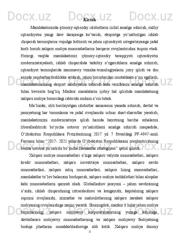 Kirish
  Mamlakatimizda ijtimoiy-iqtisodiy islohotlarni izchil amalga oshirish, milliy
iqtisodiyotni   yangi   davr   darajasiga   ko’tarish,   eksportga   yo’naltirilgan   ishlab
chiqarish tarmoqlarini vujudga keltirish va jahon iqtisodiyoti integratsiyasiga jadal
kirib borish xalqaro moliya munosabatlarini barqaror rivojlantirishni taqozo etadi.
Hozirgi   vaqtda   mamlakatimiz   ijtimoiy-iqtisodiy   taraqqiyoti   iqtisodiyotni
modernizatsiyalash,   ishlab   chiqarishda   tarkibiy   o’zgarishlarni   amalga   oshirish,
iqtisodiyot   tarmoqlarida   zamonaviy   texnika-texnologiyalarni   joriy   qilish   va   shu
asosda raqobatbardoshlikka erishish, jahon bozorlaridan mustahkam o’rin egallash,
mamlakatimizning   eksport   salohiyatini   oshirish   kabi   vazifalarni   amalga   oshirish
bilan   bevosita   bog’liq.   Mazkur   masalalarni   ijobiy   hal   qilishda   mamlakatning
xalqaro moliya bozoridagi ishtiroki muhim o’rin tutadi.
Ma’lumki, olib  borilayotgan  islohotlar  samarasini   yanada  oshirish,  davlat  va
jamiyatning   har   tomonlama   va   jadal   rivojlanishi   uchun   shart-sharoitlar   yaratish,
mamlakatimizni   modernizatsiya   qilish   hamda   hayotning   barcha   sohalarini
liberallashtirish   bo’yicha   ustuvor   yo’nalishlarni   amalga   oshirish   maqsadida,
O’zbekiston   Respublikasi   Prezidentining   2017   yil   7   fevraldagi   PF-4947-sonli
Farmoni  bilan “2017- 2021 yillarda O’zbekiston Respublikasini  rivojlantirishning
beshta ustuvor yo’nalishi bo’yicha Harakatlar strategiyasi” qabul qilindi.
Xalqaro moliya munosabatlari o’ziga xalqaro valyuta munosabatlari, xalqaro
kredit   munosabatlari,   xalqaro   investitsiya   munosabatlari,   xalqaro   savdo
munosabatlari,   xalqaro   soliq   munosabatlari,   xalqaro   lizing   munosabatlari,
mamlakatlar to’lov balansini boshqarish, xalqaro moliya tashkilotlari bilan aloqalar
kabi   munosabatlarni   qamrab   oladi.   Globallashuv   jarayoni   –   jahon   savdosining
o’sishi,   ishlab   chiqarishning   ixtisoslashuvi   va   kengayishi,   kapitalning   xalqaro
oqimini   rivojlanishi,   xizmatlar   va   mahsulotlarning   xalqaro   xarakati   xalqaro
moliyaning rivojlanishiga zamin yaratdi. Shuningdek, mazkur 6 holat jahon moliya
bozorlarining,   xalqaro   moliyaviy   korporatsiyalarning   yuzaga   kelishiga,
davlatlararo   moliyaviy   munosabatlarning   va   xalqaro   moliyaviy   faoliyatning
boshqa   jihatlarini   murakkablashuviga   olib   keldi.   Xalqaro   moliya   doimiy
3 