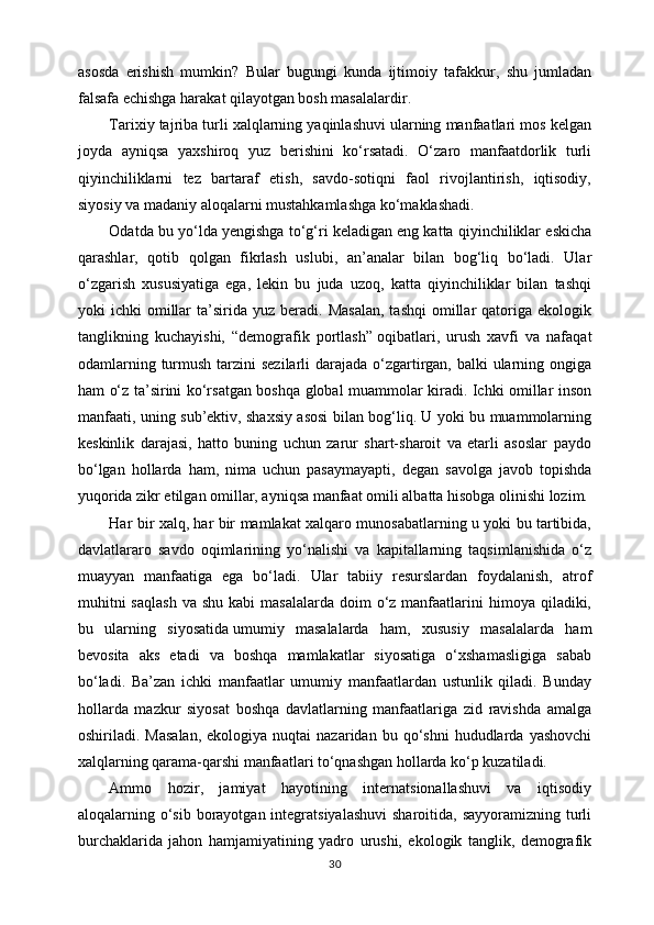 asosda   erishish   mumkin?   Bular   bugungi   kunda   ijtimoiy   tafakkur,   shu   jumladan
falsafa echishga harakat qilayotgan bosh masalalardir.
Tarixiy tajriba turli xalqlarning yaqinlashuvi ularning manfaatlari mos kelgan
joyda   ayniqsa   yaxshiroq   yuz   berishini   ko‘rsatadi.   O‘zaro   manfaatdorlik   turli
qiyinchiliklarni   tez   bartaraf   etish,   savdo-sotiqni   faol   rivojlantirish,   iqtisodiy,
siyosiy va madaniy aloqalarni mustahkamlashga ko‘maklashadi.
Odatda bu yo‘lda yengishga to‘g‘ri keladigan eng katta qiyinchiliklar eskicha
qarashlar,   qotib   qolgan   fikrlash   uslubi,   an’analar   bilan   bog‘liq   bo‘ladi.   Ular
o‘zgarish   xususiyatiga   ega,   lekin   bu   juda   uzoq,   katta   qiyinchiliklar   bilan   tashqi
yoki   ichki   omillar  ta’sirida  yuz  beradi.  Masalan,  tashqi   omillar  qatoriga  ekologik
tanglikning   kuchayishi,   “demografik   portlash”   oqibatlari ,   urush   xavfi   va   nafaqat
odamlarning turmush tarzini  sezilarli darajada o‘zgartirgan, balki ularning ongiga
ham o‘z ta’sirini ko‘rsatgan boshqa global muammolar kiradi. Ichki omillar inson
manfaati, uning sub’ektiv, shaxsiy asosi bilan bog‘liq. U yoki bu muammolarning
keskinlik   darajasi,   hatto   buning   uchun   zarur   shart-sharoit   va   etarli   asoslar   paydo
bo‘lgan   hollarda   ham,   nima   uchun   pasaymayapti,   degan   savolga   javob   topishda
yuqorida zikr etilgan omillar, ayniqsa manfaat omili albatta hisobga olinishi lozim.
Har bir xalq, har bir mamlakat xalqaro munosabatlarning u yoki bu tartibida,
davlatlararo   savdo   oqimlarining   yo‘nalishi   va   kapitallarning   taqsimlanishida   o‘z
muayyan   manfaatiga   ega   bo‘ladi.   Ular   tabiiy   resurslardan   foydalanish,   atrof
muhitni   saqlash   va shu  kabi   masalalarda  doim  o‘z  manfaatlarini   himoya  qiladiki,
bu   ularning   siyosatida   umumiy   masalalarda   ham ,   xususiy   masalalarda   ham
bevosita   aks   etadi   va   boshqa   mamlakatlar   siyosatiga   o‘xshamasligiga   sabab
bo‘ladi.   Ba’zan   ichki   manfaatlar   umumiy   manfaatlardan   ustunlik   qiladi.   Bunday
hollarda   mazkur   siyosat   boshqa   davlatlarning   manfaatlariga   zid   ravishda   amalga
oshiriladi.  Masalan,  ekologiya  nuqtai  nazaridan  bu  qo‘shni  hududlarda  yashovchi
xalqlarning qarama-qarshi manfaatlari to‘qnashgan hollarda ko‘p kuzatiladi.
Ammo   hozir,   jamiyat   hayotining   internatsionallashuvi   va   iqtisodiy
aloqalarning o‘sib  borayotgan integratsiyalashuvi  sharoitida, sayyoramizning  turli
burchaklarida   jahon   hamjamiyatining   yadro   urushi,   ekologik   tanglik,   demografik
30 