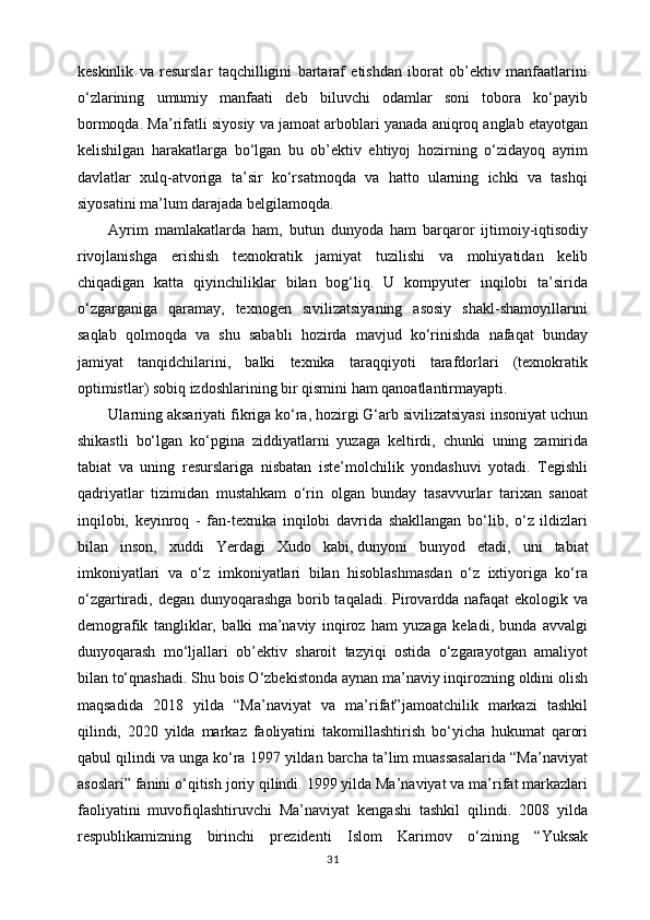 keskinlik   va   resurslar   taqchilligini   bartaraf   etishdan   iborat   ob’ektiv   manfaatlarini
o‘zlarining   umumiy   manfaati   deb   biluvchi   odamlar   soni   tobora   ko‘payib
bormoqda. Ma’rifatli siyosiy va jamoat arboblari yanada aniqroq anglab etayotgan
kelishilgan   harakatlarga   bo‘lgan   bu   ob’ektiv   ehtiyoj   hozirning   o‘zidayoq   ayrim
davlatlar   xulq-atvoriga   ta’sir   ko‘rsatmoqda   va   hatto   ularning   ichki   va   tashqi
siyosatini ma’lum darajada belgilamoqda.
Ayrim   mamlakatlarda   ham,   butun   dunyoda   ham   barqaror   ijtimoiy-iqtisodiy
rivojlanishga   erishish   texnokratik   jamiyat   tuzilishi   va   mohiyatidan   kelib
chiqadigan   katta   qiyinchiliklar   bilan   bog‘liq.   U   kompyuter   inqilobi   ta’sirida
o‘zgarganiga   qaramay,   texnogen   sivilizatsiyaning   asosiy   shakl-shamoyillarini
saqlab   qolmoqda   va   shu   sababli   hozirda   mavjud   ko‘rinishda   nafaqat   bunday
jamiyat   tanqidchilarini,   balki   texnika   taraqqiyoti   tarafdorlari   (texnokratik
optimistlar) sobiq izdoshlarining bir qismini ham qanoatlantirmayapti.
Ularning aksariyati fikriga ko‘ra, hozirgi G‘arb sivilizatsiyasi insoniyat uchun
shikastli   bo‘lgan   ko‘pgina   ziddiyatlarni   yuzaga   keltirdi,   chunki   uning   zamirida
tabiat   va   uning   resurslariga   nisbatan   iste’molchilik   yondashuvi   yotadi.   Tegishli
qadriyatlar   tizimidan   mustahkam   o‘rin   olgan   bunday   tasavvurlar   tarixan   sanoat
inqilobi,   keyinroq   -   fan-texnika   inqilobi   davrida   shakllangan   bo‘lib,   o‘z   ildizlari
bilan   inson,   xuddi   Yerdagi   Xudo   kabi,   dunyoni   bunyod   etadi ,   uni   tabiat
imkoniyatlari   va   o‘z   imkoniyatlari   bilan   hisoblashmasdan   o‘z   ixtiyoriga   ko‘ra
o‘zgartiradi, degan dunyoqarashga borib taqaladi. Pirovardda nafaqat  ekologik va
demografik   tangliklar,   balki   ma’naviy   inqiroz   ham   yuzaga   keladi,   bunda   avvalgi
dunyoqarash   mo‘ljallari   ob’ektiv   sharoit   tazyiqi   ostida   o‘zgarayotgan   amaliyot
bilan to‘qnashadi. Shu bois O‘zbekistonda aynan ma’naviy inqirozning oldini olish
maqsadida   2018   yilda   “Ma’naviyat   va   ma’rifat”jamoatchilik   markazi   tashkil
qilindi,   2020   yilda   markaz   faoliyatini   takomillashtirish   bo‘yicha   hukumat   qarori
qabul qilindi va unga ko‘ra 1997 yildan barcha ta’lim muassasalarida “Ma’naviyat
asoslari” fanini o‘qitish joriy qilindi. 1999 yilda Ma’naviyat va ma’rifat markazlari
faoliyatini   muvofiqlashtiruvchi   Ma’naviyat   kengashi   tashkil   qilindi.   2008   yilda
respublikamizning   birinchi   prezidenti   Islom   Karimov   o‘zining   “Yuksak
31 