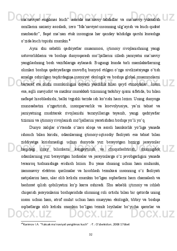 ma’naviyat   engilmas   kuch”   asarida   ma’naviy   tahdidlar   va   ma’naviy   yuksalish
omillarini  nazariy  asosladi,  zero  “Ma’naviyat-insonning   ulg‘ayish   va  kuch-qudrat
manbaidir”,   faqat   ma’nan   etuk   insongina   har   qanday   tahdidga   qarshi   kurashga
o‘zida kuch topishi mumkin. 8
Ayni   shu   sababli   qadriyatlar   muammosi,   ijtimoiy   rivojlanishning   yangi
ustuvorliklarini   va   boshqa   dunyoqarash   mo‘ljallarini   izlash   jamiyatni   ma’naviy
yangilashning   bosh   vazifalariga   aylanadi.   Bugungi   kunda   turli   mamlakatlarning
olimlari  boshqa  qadriyatlarga muvofiq bunyod etilgan o‘zga  sivilizatsiyaga  o‘tish
amalga oshirilgan taqdirdagina insoniyat ekologik va boshqa global muammolarni
bartaraf   eta   olishi   mumkinligini   deyarli   yakdillik   bilan   qayd   etmoqdalar..   Inson
esa, aqlli mavjudot va mazkur murakkab tizimning tarkibiy qismi sifatida,   bu bilan
nafaqat hisoblashishi , balki tegishli tarzda ish ko‘rishi ham lozim. Uning dunyoga
munosabatini   o‘zgartirish,   insonparvarlik   va   koevolyusiya,   ya’ni   tabiat   va
jamiyatning   mushtarak   rivojlanishi   tamoyillariga   tayanib,   yangi   qadriyatlar
tizimini va ijtimoiy rivojlanish mo‘ljallarini yaratishdan boshqa yo‘li yo‘q.
Dunyo   xalqlar   o‘rtasida   o‘zaro   aloqa   va   asosli   hamkorlik   yo‘liga   yanada
ishonch   bilan   kirishi,   odamlarning   ijtimoiy-iqtisodiy   faoliyati   esa   tabiat   bilan
ziddiyatga   kirishmasligi   uchun   dunyoda   yuz   berayotgan   hozirgi   jarayonlar
haqidagi   ilmiy   bilimlarni   kengaytirish   va   chuqurlashtirish,   shuningdek
odamlarning   yuz   berayotgan   hodisalar   va   jarayonlarga   o‘z   javobgarligini   yanada
teranroq   tushunishiga   erishish   lozim.   Bu   yana   shuning   uchun   ham   muhimki,
zamonaviy   elektron   qurilmalar   va   hisoblash   texnikasi   insonning   o‘z   faoliyati
natijalarini   ham,   ular   olib   kelishi   mumkin   bo‘lgan   oqibatlarni   ham   chamalash   va
bashorat   qilish   qobiliyatini   ko‘p   karra   oshiradi.   Shu   sababli   ijtimoiy   va   ishlab
chiqarish   jarayonlarini   boshqarishda   olimning   roli   ortishi   bilan   bir   qatorda   uning
inson   uchun   ham,   atrof   muhit   uchun   ham   muayyan   ekologik,   tibbiy   va   boshqa
oqibatlarga   olib   kelishi   mumkin   bo‘lgan   texnik   loyihalar   bo‘yicha   qarorlar   va
8
⁹ Karimov I.A.  “Yuksak ma’naviyat yengilmas kuch”   .-T.: O‘zbekiston, 2008 176bet
32 