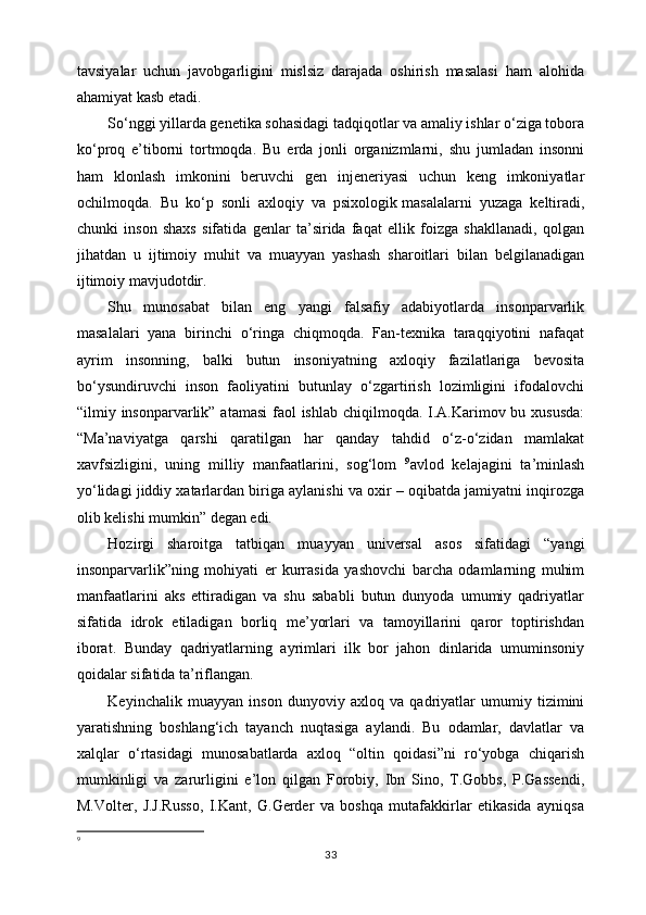 tavsiyalar   uchun   javobgarligini   mislsiz   darajada   oshirish   masalasi   ham   alohida
ahamiyat kasb etadi.
So‘nggi yillarda genetika sohasidagi tadqiqotlar va amaliy ishlar o‘ziga tobora
ko‘proq   e’tiborni   tortmoqda.   Bu   erda   jonli   organizmlarni,   shu   jumladan   insonni
ham   klonlash   imkonini   beruvchi   gen   injeneriyasi   uchun   keng   imkoniyatlar
ochilmoqda.   Bu   ko‘p   sonli   axloqiy   va   psixologik   masalalarni   yuzaga   keltiradi ,
chunki   inson   shaxs   sifatida   genlar   ta’sirida   faqat   ellik   foizga   shakllanadi,   qolgan
jihatdan   u   ijtimoiy   muhit   va   muayyan   yashash   sharoitlari   bilan   belgilanadigan
ijtimoiy mavjudotdir.
Shu   munosabat   bilan   eng   yangi   falsafiy   adabiyotlarda   insonparvarlik
masalalari   yana   birinchi   o‘ringa   chiqmoqda.   Fan-texnika   taraqqiyotini   nafaqat
ayrim   insonning,   balki   butun   insoniyatning   axloqiy   fazilatlariga   bevosita
bo‘ysundiruvchi   inson   faoliyatini   butunlay   o‘zgartirish   lozimligini   ifodalovchi
“ilmiy insonparvarlik” atamasi  faol  ishlab chiqilmoqda. I.A.Karimov bu xususda:
“Ma’naviyatga   qarshi   qaratilgan   har   qanday   tahdid   o‘z-o‘zidan   mamlakat
xavfsizligini,   uning   milliy   manfaatlarini,   sog‘lom   9
avlod   kelajagini   ta’minlash
yo‘lidagi jiddiy xatarlardan biriga aylanishi va oxir – oqibatda jamiyatni inqirozga
olib kelishi mumkin”   degan edi.
Hozirgi   sharoitga   tatbiqan   muayyan   universal   asos   sifatidagi   “yangi
insonparvarlik”ning   mohiyati   er   kurrasida   yashovchi   barcha   odamlarning   muhim
manfaatlarini   aks   ettiradigan   va   shu   sababli   butun   dunyoda   umumiy   qadriyatlar
sifatida   idrok   etiladigan   borliq   me’yorlari   va   tamoyillarini   qaror   toptirishdan
iborat.   Bunday   qadriyatlarning   ayrimlari   ilk   bor   jahon   dinlarida   umuminsoniy
qoidalar sifatida ta’riflangan.
Keyinchalik   muayyan   inson   dunyoviy   axloq   va   qadriyatlar   umumiy   tizimini
yaratishning   boshlang‘ich   tayanch   nuqtasiga   aylandi.   Bu   odamlar,   davlatlar   va
xalqlar   o‘rtasidagi   munosabatlarda   axloq   “oltin   qoidasi”ni   ro‘yobga   chiqarish
mumkinligi   va   zarurligini   e’lon   qilgan   Forobiy,   Ibn   Sino,   T.Gobbs,   P.Gassendi,
M.Volter,   J.J.Russo,   I.Kant,   G.Gerder   va   boshqa   mutafakkirlar   etikasida   ayniqsa
9
33 