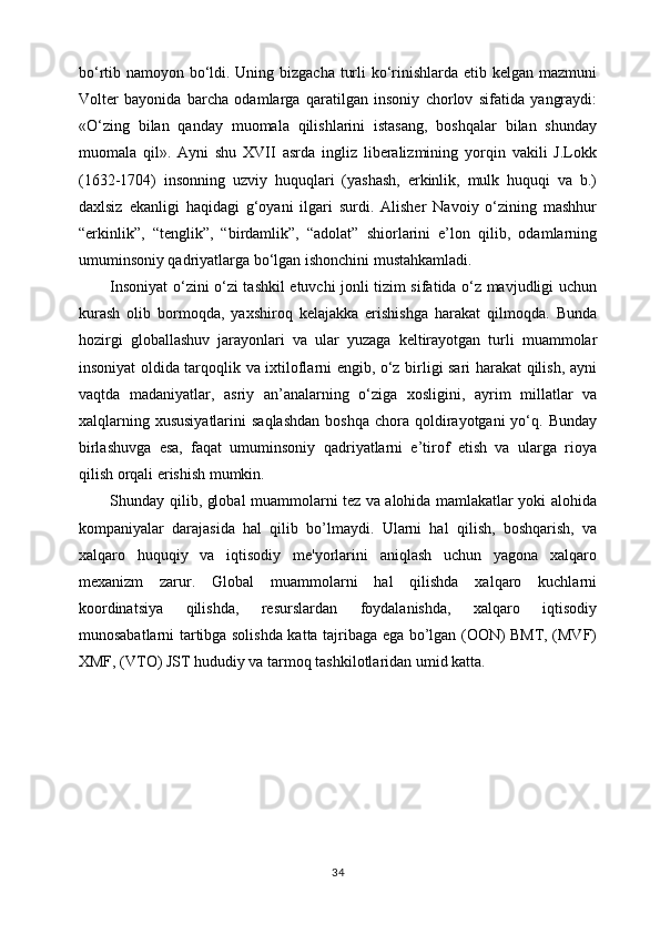 bo‘rtib namoyon bo‘ldi. Uning bizgacha turli  ko‘rinishlarda etib kelgan mazmuni
Volter   bayonida   barcha   odamlarga   qaratilgan   insoniy   chorlov   sifatida   yangraydi:
«O‘zing   bilan   qanday   muomala   qilishlarini   istasang,   boshqalar   bilan   shunday
muomala   qil».   Ayni   shu   XVII   asrda   ingliz   liberalizmining   yorqin   vakili   J.Lokk
(1632-1704)   insonning   uzviy   huquqlari   (yashash,   erkinlik,   mulk   huquqi   va   b.)
daxlsiz   ekanligi   haqidagi   g‘oyani   ilgari   surdi.   Alisher   Navoiy   o‘zining   mashhur
“erkinlik”,   “tenglik”,   “birdamlik”,   “adolat”   shiorlarini   e’lon   qilib,   odamlarning
umuminsoniy qadriyatlarga bo‘lgan ishonchini mustahkamladi.
Insoniyat o‘zini o‘zi tashkil etuvchi jonli tizim sifatida o‘z mavjudligi uchun
kurash   olib   bormoqda,   yaxshiroq   kelajakka   erishishga   harakat   qilmoqda.   Bunda
hozirgi   globallashuv   jarayonlari   va   ular   yuzaga   keltirayotgan   turli   muammolar
insoniyat oldida tarqoqlik va ixtiloflarni engib, o‘z birligi sari harakat qilish, ayni
vaqtda   madaniyatlar,   asriy   an’analarning   o‘ziga   xosligini,   ayrim   millatlar   va
xalqlarning  xususiyatlarini   saqlashdan   boshqa  chora qoldirayotgani   yo‘q.  Bunday
birlashuvga   esa,   faqat   umuminsoniy   qadriyatlarni   e’tirof   etish   va   ularga   rioya
qilish orqali erishish mumkin.
Shunday   qilib, global muammolarni tеz va alohida mamlakatlar yoki alohida
kompaniyalar   darajasida   hal   qilib   bo’lmaydi.   Ularni   hal   qilish,   boshqarish,   va
xalqaro   huquqiy   va   iqtisodiy   mе'yorlarini   aniqlash   uchun   yagona   xalqaro
mеxanizm   zarur.   Global   muammolarni   hal   qilishda   xalqaro   kuchlarni
koordinatsiya   qilishda,   rеsurslardan   foydalanishda,   xalqaro   iqtisodiy
munosabatlarni tartibga solishda katta tajribaga ega bo’lgan (OON) BMT, (MVF)
XMF, (VTO) JST hududiy va tarmoq tashkilotlaridan umid katta.
34 