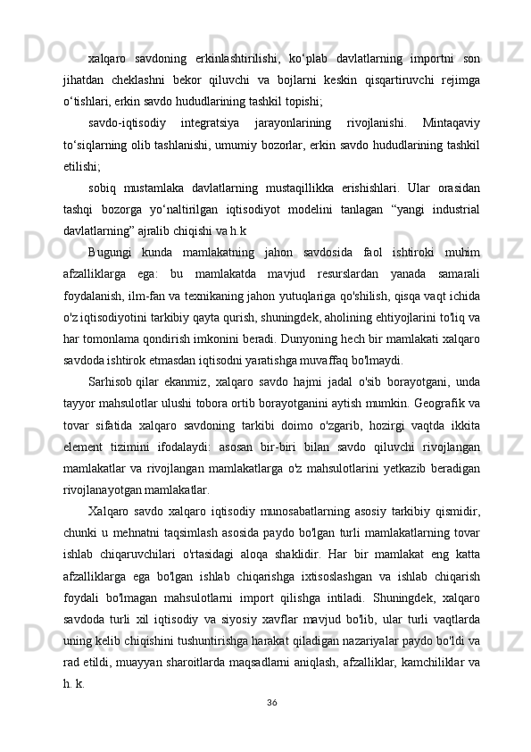 хаlqаrо   sаvdоning   erkinlаshtirilishi,   ko‘plаb   dаvlаtlаrning   impоrtni   sоn
jihаtdаn   chеklаshni   bеkоr   qiluvchi   vа   bоjlаrni   kеskin   qisqаrtiruvchi   rеjimgа
o‘tishlаri, erkin sаvdо hududlаrining tаshkil tоpishi;
sаvdо-iqtisоdiy   intеgrаtsiya   jаrаyonlаrining   rivоjlаnishi.   Mintаqаviy
to‘siqlаrning оlib tаshlаnishi, umumiy bоzоrlаr, erkin sаvdо hududlаrining tаshkil
etilishi;
sоbiq   mustаmlаkа   dаvlаtlаrning   mustаqillikkа   erishishlаri.   Ulаr   оrаsidаn
tаshqi   bоzоrgа   yo‘nаltirilgаn   iqtisоdiyot   mоdеlini   tаnlаgаn   “yangi   industriаl
dаvlаtlаrning” аjrаlib chiqishi  vа h.k
Bugungi   kunda   mamlakatning   jahon   savdosida   faol   ishtiroki   muhim
afzalliklarga   ega:   bu   mamlakatda   mavjud   resurslardan   yanada   samarali
foydalanish, ilm-fan va texnikaning jahon yutuqlariga qo'shilish, qisqa vaqt ichida
o'z iqtisodiyotini tarkibiy qayta qurish, shuningdek, aholining ehtiyojlarini to'liq va
har tomonlama qondirish imkonini beradi. Dunyoning hech bir mamlakati xalqaro
savdoda ishtirok etmasdan iqtisodni yaratishga muvaffaq bo'lmaydi.
Sarhisob   qilar   ekanmiz ,   xalqaro   savdo   hajmi   jadal   o'sib   borayotgani,   unda
tayyor mahsulotlar ulushi tobora ortib borayotganini aytish mumkin. Geografik va
tovar   sifatida   xalqaro   savdoning   tarkibi   doimo   o'zgarib,   hozirgi   vaqtda   ikkita
element   tizimini   ifodalaydi:   asosan   bir-biri   bilan   savdo   qiluvchi   rivojlangan
mamlakatlar   va   rivojlangan   mamlakatlarga   o'z   mahsulotlarini   yetkazib   beradigan
rivojlanayotgan mamlakatlar.
Xalqaro   savdo   xalqaro   iqtisodiy   munosabatlarning   asosiy   tarkibiy   qismidir,
chunki   u   mehnatni   taqsimlash   asosida   paydo   bo'lgan   turli   mamlakatlarning   tovar
ishlab   chiqaruvchilari   o'rtasidagi   aloqa   shaklidir.   Har   bir   mamlakat   eng   katta
afzalliklarga   ega   bo'lgan   ishlab   chiqarishga   ixtisoslashgan   va   ishlab   chiqarish
foydali   bo'lmagan   mahsulotlarni   import   qilishga   intiladi.   Shuningdek,   xalqaro
savdoda   turli   xil   iqtisodiy   va   siyosiy   xavflar   mavjud   bo'lib,   ular   turli   vaqtlarda
uning kelib chiqishini tushuntirishga harakat qiladigan nazariyalar paydo bo'ldi va
rad etildi, muayyan sharoitlarda maqsadlarni aniqlash, afzalliklar, kamchiliklar va
h. k.
36 