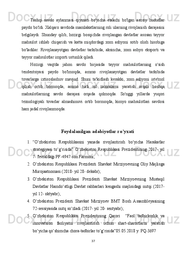 Tashqi   savdo   aylanmasi   qiymati   bo'yicha   etakchi   bo'lgan   asosiy   hududlar
paydo bo'ldi. Xalqaro savdoda mamlakatlarning roli ularning rivojlanish darajasini
belgilaydi.   Shunday   qilib,   hozirgi   bosqichda   rivojlangan   davlatlar   asosan   tayyor
mahsulot   ishlab   chiqarish   va   katta   miqdordagi   xom   ashyoni   sotib   olish   hisobiga
bo'ladilar.   Rivojlanayotgan   davlatlar   tarkibida,   aksincha,   xom   ashyo   eksporti   va
tayyor mahsulotlar importi ustunlik qiladi.
Hozirgi   vaqtda   jahon   savdo   birjasida   tayyor   mahsulotlarning   o'sish
tendentsiyasi   paydo   bo'lmoqda,   ammo   rivojlanayotgan   davlatlar   tarkibida
tovarlarga   ixtisoslashuv   mavjud.   Shuni   ta'kidlash   kerakki,   xom   ashyoni   iste'mol
qilish   ortib   bormoqda,   ammo   turli   xil   zaxiralarni   yaratish   orqali   boshqa
mahsulotlarning   savdo   darajasi   orqada   qolmoqda.   So'nggi   yillarda   yuqori
texnologiyali   tovarlar   almashinuvi   ortib   bormoqda,   kimyo   mahsulotlari   savdosi
ham jadal rivojlanmoqda.
Foydalanilgan adabiyotlar ro’yxati
1. “O‘zbеkistоn   Rеspublikаsini   yanаdа   rivоjlаntirish   bo‘yichа   Hаrаkаtlаr
strаtеgiyasi   to‘g‘risidа”   O‘zbеkistоn   Rеspublikаsi   Prеzidеntining   2017-   yil
7- fеvrаldаgi PF-4947-sоn Fаrmоni;
2. O‘zbеkistоn   Rеspublikаsi   Prеzidеnti   Shаvkаt   Mirziyoеvning   Оliy   Mаjlisgа
Murоjааtnоmаsi (2018- yil 28- dеkаbr);
3. O‘zbеkistоn   Rеspublikаsi   Prеzidеnti   Shаvkаt   Mirziyoеvning   Mustаqil
Dаvlаtlаr   Hаmdo‘stligi   Dаvlаt   rаhbаrlаri   kеngаshi   mаjlisidаgi   nutqi   (2017-
yil 12- оktyabr);
4. O‘zbеkistоn   Prеzidеnti   Shаvkаt   Mirziyoеv   BMT   Bоsh   Аssаmblеyasining
72-sеssiyasidа nutq so‘zlаdi (2017- yil 20- sеntyabr);
5. O‘zbekiston   Respublikasi   Prezidentining   Qarori     “Faol   tadbirkorlik   va
innovatsion   faoliyatni   rivojlantirish   uchun   shart-sharoitlarni   yaratish
bo‘yicha qo‘shimcha chora-tadbirlar to‘g‘risida”05.05.2018 y. PQ-3697
37 