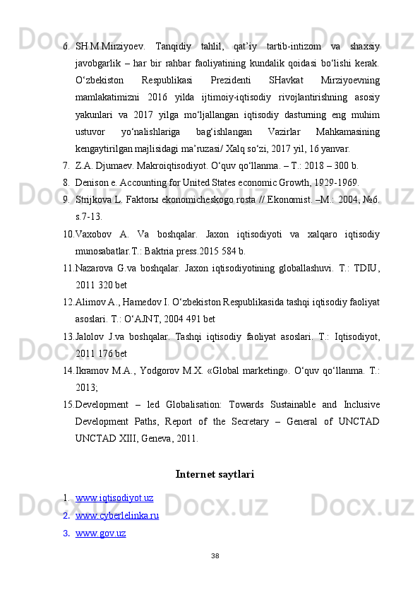 6. SH.M.Mirziyoev.   Tanqidiy   tahlil,   qat’iy   tartib-intizom   va   shaxsiy
javobgarlik   –   har   bir   rahbar   faoliyatining   kundalik   qoidasi   bo‘lishi   kerak.
O‘zbekiston   Respublikasi   Prezidenti   SHavkat   Mirziyoevning
mamlakatimizni   2016   yilda   ijtimoiy-iqtisodiy   rivojlantirishning   asosiy
yakunlari   va   2017   yilga   mo‘ljallangan   iqtisodiy   dasturning   eng   muhim
ustuvor   yo‘nalishlariga   bag‘ishlangan   Vazirlar   Mahkamasining
kengaytirilgan majlisidagi ma’ruzasi/ Xalq so‘zi, 2017 yil, 16 yanvar.
7. Z.A. Djumaev. Makroiqtisodiyot. O‘quv qo‘llanma. – T.: 2018 – 300 b.
8. Denison e. Accounting for United States economic Growth, 1929-1969.
9. Strijkova L. Faktorы ekonomicheskogo rosta // Ekonomist. –M.: 2004, №6.
s.7-13.
10. Vaxobov   A.   Va   boshqalar.   Jaxon   iqtisodiyoti   va   xalqaro   iqtisodiy
munosabatlar.T.: Baktria press.2015 584 b.
11. Nazarova   G.va   boshqalar.   Jaxon   iqtisodiyotining   globallashuvi.   T.:   TDIU,
2011 320 bet
12. Alimov A., Hamedov I. O‘zbekiston Respublikasida tashqi iqtisodiy faoliyat
asoslari. T.: O‘AJNT, 2004 491 bet
13. Jalolov   J.va   boshqalar.   Tashqi   iqtisodiy   faoliyat   asoslari.   T.:   Iqtisodiyot,
2011 176 bet
14. Ikrаmоv   M.А.,   Yodgоrоv   M.Х.   «Glоbаl   mаrkеting».   O‘quv   qo‘llаnmа.   T.:
2013;
15. Development   –   led   Globalisation:   Towards   Sustainable   and   Inclusive
Development   Paths,   Report   of   the   Secretary   –   General   of   UNCTAD
UNCTAD XIII, Geneva, 2011.
Internet saytlari
1. www.iqtisodiyot.uz   
2. www.cyberlelinka.ru   
3. www.gov.uz   
38 