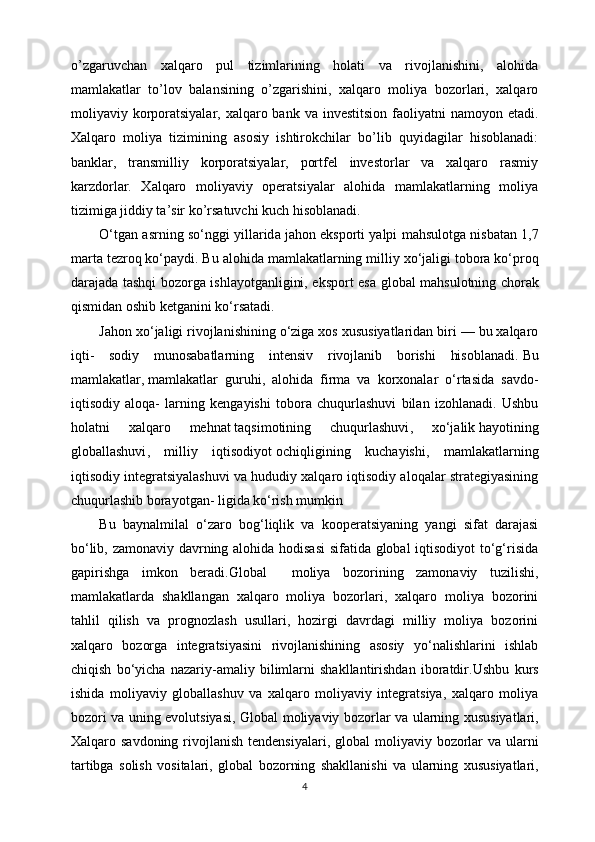 o’zgaruvchan   xalqaro   pul   tizimlarining   holati   va   rivojlanishini,   alohida
mamlakatlar   to’lov   balansining   o’zgarishini,   xalqaro   moliya   bozorlari,   xalqaro
moliyaviy korporatsiyalar, xalqaro bank va investitsion  faoliyatni  namoyon etadi.
Xalqaro   moliya   tizimining   asosiy   ishtirokchilar   bo’lib   quyidagilar   hisoblanadi:
banklar,   transmilliy   korporatsiyalar,   portfel   investorlar   va   xalqaro   rasmiy
karzdorlar.   Xalqaro   moliyaviy   operatsiyalar   alohida   mamlakatlarning   moliya
tizimiga jiddiy ta’sir ko’rsatuvchi kuch hisoblanadi.
O‘tg а n  а srning so‘nggi yill а rid а  j а h о n eksp о rti yalpi m а hsul о tg а  nisb а t а n 1,7
m а rt а  t е zr о q ko‘p а ydi. Bu  а l о hid а  m а ml а k а tl а rning milliy  х o‘j а ligi t о b о r а  ko‘pr о q
d а r а j а d а   t а shqi b о z о rg а   ishl а yotg а nligini, eksp о rt es а   gl о b а l m а hsul о tning ch о r а k
qismid а n  о shib k е tg а nini ko‘rs а t а di.
Jahon xo‘jaligi rivojlanishining o‘ziga xos xususiyatlaridan biri — bu xalqaro
iqti-   sodiy   munosabatlarning   intensiv   rivojlanib   borishi   hisoblanadi.   Bu
mamlakatlar ,   mamlakatlar   guruhi ,   alohida   firma   va   korxonalar   o‘rtasida   savdo-
iqtisodiy   aloqa-   larning   kengayishi   tobora   chuqurlashuvi   bilan   izohlanadi.   Ushbu
holatni   xalqa ro   mehnat   taqsimotining   chuqurlashuvi ,   xo‘jalik   hayotining
globallashuvi ,   milliy   iqtisodiyot   ochiqligining   kuchayishi ,   mamlakatlarning
iqtisodiy integratsiyalashuvi va hududiy xalqaro iqtisodiy aloqalar strategiyasining
chuqurlashib borayotgan- ligida ko‘rish mumkin
Bu   bаynаlmilаl   o‘zаrо   bоg‘liqlik   vа   kооpеrаtsiyaning   yangi   sifаt   dаrаjаsi
bo‘lib, zаmоnаviy dаvrning аlоhidа hоdisаsi  sifаtidа glоbаl  iqtisоdiyot to‘g‘risidа
gаpirishgа   imkоn   bеrаdi. Global     moliya   bozorining   zamonaviy   tuzilishi,
mamlakatlarda   shakllangan   xalqaro   moliya   bozorlari,   xalqaro   moliya   bozorini
tahlil   qilish   va   prognozlash   usullari,   hozirgi   davrdagi   milliy   moliya   bozorini
xalqaro   bozorga   integratsiyasini   rivojlanishining   asosiy   yo‘nalishlarini   ishlab
chiqish   bo‘yicha   nazariy-amaliy   bilimlarni   shakllantirishdan   iboratdir.Ushbu   kurs
ishida   moliyaviy   globallashuv   va   xalqaro   moliyaviy   integratsiya,   xalqaro   moliya
bozori va uning evolutsiyasi,   Global   moliyaviy   bozorlar   va   ularning   xususiyatlari ,
Xalqaro   savdoning   rivojlanish   tendensiyalari ,   global   moliyaviy   bozorlar   va   ularni
tartibga   solish   vositalari ,   g lobal   bozorning   shakllanishi   va   ularning   xususiyatlari ,
4 