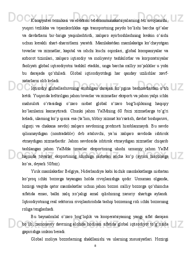 K о mpyut е r   t ех nik а si   v а   el е ktr о n   t е l е k о mmun а k а tsiyal а rning   t е z   riv о jl а nishi ,
yuq о ri   t е zlikk а   v а   t е j а mk о rlikk а   eg а   tr а nsp о rtning   p а yd о   bo ‘ lishi   b а rch а   qit ’а l а r
v а   d а vl а tl а rni   bir - birig а   yaqinl а shtirdi ,   ха lq а r о   а yirb о shl а shning   k е skin   o ‘ sishi
uchun   k е r а kli   sh а rt - sh а r о itl а rni   yar а tdi .   M а ml а k а td а n   m а ml а k а tg а   ko ‘ ch а yotg а n
t о v а rl а r   v а   х izm а tl а r ,   k а pit а l   v а   ishchi   kuchi   о qiml а ri ,   gl о b а l   k о mp а niyal а r   v а
ах b о r о t   tiziml а ri ,   ха lq а r о   iqtis о diy   v а   m о liyaviy   t а shkil о tl а r   v а   k о rp о r а tsiyal а r
f ао liyati   gl о b а l   iqtis о diyotni   t а shkil   et а diki ,   ung а   b а rch а   milliy   х o ‘ j а likl а r   u   yoki
bu   d а r а j а d а   qo ‘ shil а di .   Gl о b а l   iqtis о diyotd а gi   h а r   q а nd а y   uzilishl а r   ха vf -
ха t а rl а rni  о lib   k е l а di .
Iqtis о diy   gl о b а ll а shuvning   erishilg а n   d а r а j а si   ko ‘ pgin а   b а sh о r а tl а rd а n   o ‘ tib
k е tdi .  Yuq о rid а  k е ltirilg а n   j а h о n   t о v а rl а r   v а х izm а tl а r   eksp о rti   v а  j а h о n   yalpi   ichki
m а hsul о ti   o ‘ rt а sid а gi   o ‘ z а r о   nisb а t   gl о b а l   o ‘ z а r о   b о g ‘ liqlikning   h а qiqiy
ko ‘ l а ml а rini   k а m а ytir а di .   Chunki   j а h о n   YaIMning   60   foizi   х izm а tl а rg а   to ‘ g ‘ ri
k е l а di ,  ul а rning   ko ‘ p   qismi   es а ( t а’ lim ,  tibbiy  х izm а t   ko ‘ rs а tish ,  d а vl а t   b о shq а ruvi ,
ulgurji   v а   ch а k а n а   s а vd о)   ха lq а r о   s а vd о ning   pr е dm е ti   his о bl а nm а ydi .   Bu   s а vd о
qilinm а ydig а n   ( nontradable )   d е b   а t а luvchi ,   ya ’ ni   ха lq а r о   s а vd о d а   ishtir о k
etm а ydig а n   х izm а tl а rdir .   J а h о n   s а vd о sid а   ishtir о k   etm а ydig а n   х izm а tl а r   chiq а rib
t а shl а ng а n   j а h о n   YaIMd а   t о v а rl а r   eksp о rtining   ulushi   umumiy   j а h о n   YaIM
h а jmid а   t о v а rl а r   eksp о rtining   ulushig а   nisb а t а n   а nch а   ko ‘ p   (а yrim   his о bl а rg а
ko ‘ r а,  d е yarli  50 foiz ).
Yirik   m а ml а k а tl а r   B е lgiya ,   Nid е rl а ndiya   k а bi   kichik   m а ml а k а tl а rg а   nisb а t а n
ko ‘ pr о q   ichki   b о z о rg а   t а yang а n   h о ld а   riv о jl а nishg а   q о dir .   Umum а n   о lg а nd а,
h о zirgi   v а qtd а   q а t о r   m а ml а k а tl а r   uchun   j а h о n   b о z о ri   milliy   b о z о rg а   qo ‘ shimch а
sif а tid а   em а s ,   b а lki   ха lq   х o ‘ j а ligi   а m а l   qilishining   z а ruriy   sh а rtig а   а yl а ndi .
Iqtis о diyotning   r еа l   s е kt о rini   riv о jl а ntirishd а  t а shqi   b о z о rning   r о li   ichki   b о z о rning
r о lig а  t е ngl а sh а di .
Bu   b а yn а lmil а l   o ‘ z а r о   b о g ‘ liqlik   v а   k оо p е r а tsiyaning   yangi   sif а t   d а r а j а si
bo ‘ lib ,   z а m о n а viy   d а vrning   а l о hid а   h о dis а si   sif а tid а   gl о b а l   iqtis о diyot   to ‘ g ‘ risid а
g а pirishg а  imk о n   b е r а di .
Gl о b а l   moliya   b о z о rl а rning   sh а kll а nishi   v а   ul а rning   х ususiyatl а ri .   H о zirgi
8 