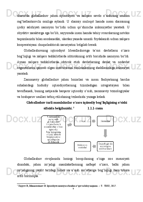 sh а r о itd а   gl о b а ll а shuv   j а h о n   iqtis о diyoti   v а   ха lq а r о   s а vd о   o ‘ sishining   muhim
r а g ‘ b а tl а ntimvchi   о milig а   а yl а ndi .   U   sh ах siy   mul о q о t   h а md а   ins о n   sh ах sining
ij о diy   s а l о hiyati   n а m о yon   bo ‘ lishi   uchun   qo ‘ shimch а   imk о niyatl а r   yar а t а di .   U
obyektiv  ха r а kt е rg а  eg а  bo ‘ lib ,  s а yyor а d а  ins о n   h а md а  t а biiy   r е sursl а rning   n о t е kis
t а qsiml а nishi   bil а n  а s о sl а n а diki ,  ul а rd а n   yan а d а  unumli   f о yd а l а nish   uchun  ха lq а r о
k оо p е r а tsiyani   chuqurl а shtirish   z а ruriyatini   b е lgil а b   b е r а di .
Gl о b а ll а shuvning   iqtis о diyot   lib е r а ll а shuvig а   t а’ siri   d а vl а tl а rni   o ‘ z а r о
b о g ‘ liqligi   v а ха lq а r о   t а shkil о tl а rd а   ishtir о kining   о rtib   b о rishid а   n а m о yon   bo ‘ ldi .
А yn а n   ха lq а r о   t а shkil о tl а rd а   ishtir о k   etish   d а vl а tl а rning   d а vl а t   v а   n о d а vl а t
s е gm е ntl а rini   q а mr а b  о lg а n   institutsi о n а l   tuzilm а l а rining   sh а kll а nishig а  imk о niyat
yar а t а di .
Z а m о n а viy   gl о b а ll а shuv   j а h о n   b о z о rl а ri   v а   ins о n   f ао liyatining   b а rch а
s о h а l а rid а gi   hududiy   iqtis о diyotl а rning   tiziml а shg а n   int е gr а tsiyasi   bil а n
t а vsifl а n а di ,   buning   n а tij а sid а   b а rq а r о r   iqtis о diy   o ‘ sish ,   z а m о n а viy   t ех n о l о giyal а r
v а  b о shq а ruv   usull а ri   t а tbiq   etilishining   t е zl а shishi   yuz а g а  k е l а di .
Gl о b а ll а shuv   turli   m а ml а k а tl а r   o ‘ z а r о  iqtis о diy   b о g ‘ liqligining   o ‘ sishi
sif а tid а  b е lgil а nishi .  3
                1.1.1- rasm
Gl о b а ll а shuv   riv о jl а nishi   h о zirgi   b о sqichining   o ‘ zig а   хо s   х ususiyati
shund а ki ,   j а h о n   х o ‘ j а ligi   m а ml а k а tl а rining   n а f а q а t   o ‘ z а r о,   b а lki   j а h о n
х o ‘ j а ligining   ya х lit   t а rzd а gi   h о l а ti   v а   o ‘ sish   sur ’а tl а rig а   b о g ‘ liqligi   h а m   t о b о r а
о rtib   b о rm о qd а.
3
 Xajiyev B, Mamaraximov B. Iqtisodiyot nazariyasi fanidan o‘quv uslubiy majmua. – T.: TDIU, 2017.
9 